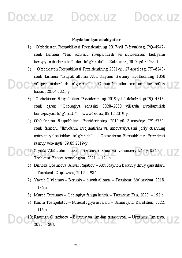 24Foydalanilgan adabiyotlar
1)   O‘zbekiston   Respublikasi   Prezidentining   2017-yil   7-fevraldagi   PQ–4947-
sonli   farmoni   “Fan   sohasini   rivojlantirish   va   innovatsion   faoliyatni
kengaytirish chora-tadbirlari to‘g‘risida”. – Xalq so‘zi, 2017-yil 8-fevral.
2)    O‘zbekiston Respublikasi  Prezidentining 2021-yil 27-apreldagi PF–6240-
sonli   farmoni   “Buyuk   alloma   Abu   Rayhon   Beruniy   tavalludining   1050
yilligini   nishonlash   to‘g‘risida”.   –   Qonun   hujjatlari   ma’lumotlari   milliy
bazasi, 28.04.2021-y.
3)   O‘zbekiston Respublikasi  Prezidentining 2019-yil 4-dekabrdagi PQ–4518-
sonli   qarori   “Geologiya   sohasini   2020–2030   yillarda   rivojlantirish
konsepsiyasi to‘g‘risida”. –  www.lex.uz , 05.12.2019-y.
4) O‘zbekiston   Respublikasi   Prezidentining   2019-yil   8-maydagi   PF–5789-
sonli   farmoni   “Ilm-fanni   rivojlantirish   va   innovatsiyalarni   joriy   etishning
ustuvor   yo‘nalishlari   to‘g‘risida”.   –   O‘zbekiston   Respublikasi   Prezidenti
rasmiy veb-sayti, 09.05.2019-y.
5) Ziyoda   Abdurahmonova   –   Beruniy   merosi   va   zamonaviy   tabiiy   fanlar.   –
Toshkent: Fan va texnologiya, 2021. – 124 b.
6) Dilnoza Qosimova, Anvar Rajabov – Abu Rayhon Beruniy ilmiy qarashlari.
– Toshkent: O‘qituvchi, 2019. – 98 b.
7) Yaqub G‘ulomov – Beruniy – buyuk alloma. – Toshkent: Ma’naviyat, 2018.
– 136 b.
8) Murod Tursunov – Geologiya faniga kirish. – Toshkent: Fan, 2020. – 152 b.
9) Karim Toshpulatov – Mineralogiya asoslari. – Samarqand: Zarafshon, 2022.
– 115 b.
10) Ravshan O‘razboev – Beruniy va ilm-fan taraqqiyoti. – Urganch: Ilm ziyo,
2020. – 89 b. 