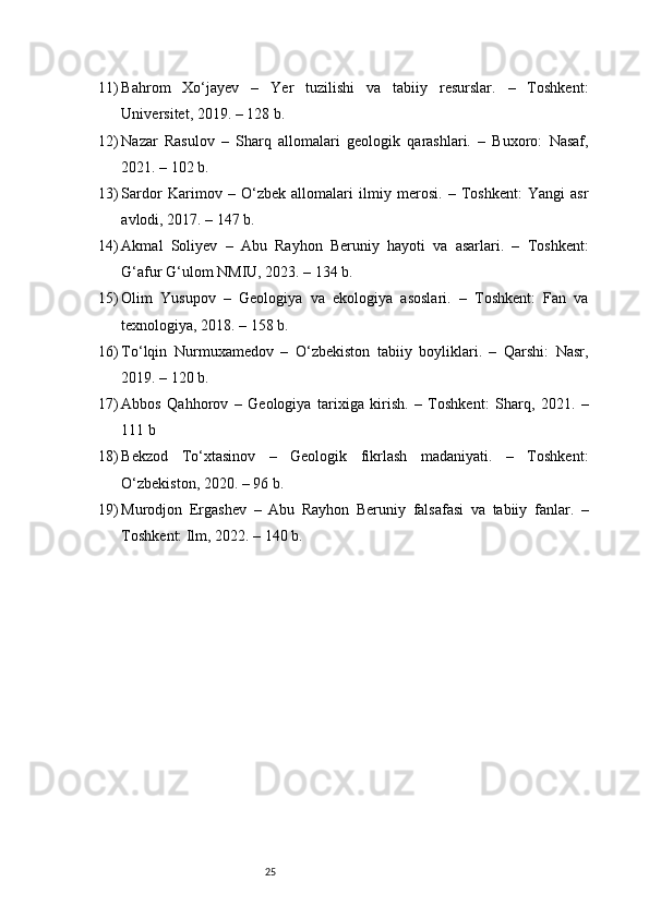 2511) Bahrom   Xo‘jayev   –   Yer   tuzilishi   va   tabiiy   resurslar.   –   Toshkent:
Universitet, 2019. – 128 b.
12) Nazar   Rasulov   –   Sharq   allomalari   geologik   qarashlari.   –   Buxoro:   Nasaf,
2021. – 102 b.
13) Sardor   Karimov   –   O‘zbek   allomalari   ilmiy   merosi.   –   Toshkent:   Yangi   asr
avlodi, 2017. – 147 b.
14) Akmal   Soliyev   –   Abu   Rayhon   Beruniy   hayoti   va   asarlari.   –   Toshkent:
G‘afur G‘ulom NMIU, 2023. – 134 b.
15) Olim   Yusupov   –   Geologiya   va   ekologiya   asoslari.   –   Toshkent:   Fan   va
texnologiya, 2018. – 158 b.
16) To‘lqin   Nurmuxamedov   –   O‘zbekiston   tabiiy   boyliklari.   –   Qarshi:   Nasr,
2019. – 120 b.
17) Abbos   Qahhorov   –   Geologiya   tarixiga   kirish.   –   Toshkent:   Sharq,   2021.   –
111 b
18) Bekzod   To‘xtasinov   –   Geologik   fikrlash   madaniyati.   –   Toshkent:
O‘zbekiston, 2020. – 96 b.
19) Murodjon   Ergashev   –   Abu   Rayhon   Beruniy   falsafasi   va   tabiiy   fanlar.   –
Toshkent: Ilm, 2022. – 140 b. 