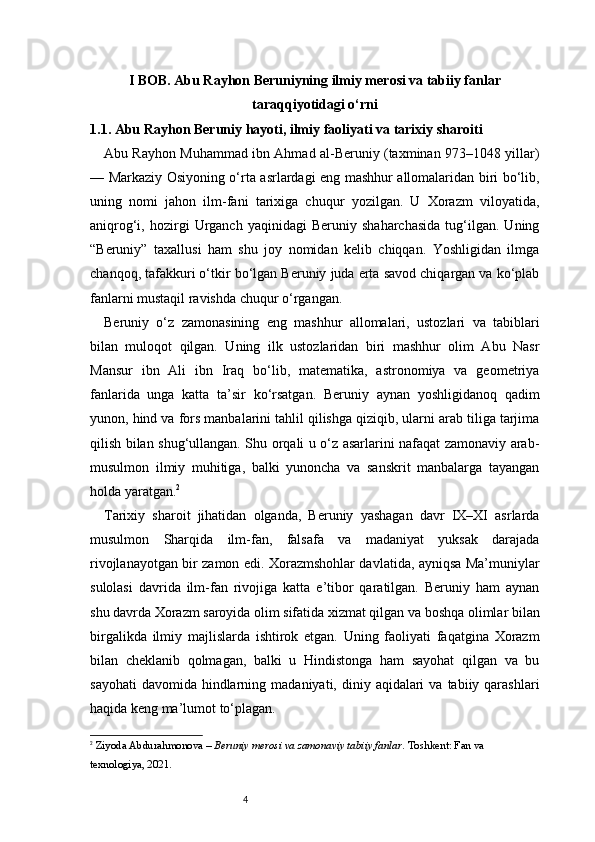4I BOB. Abu Rayhon Beruniyning ilmiy merosi va tabiiy fanlar
taraqqiyotidagi o‘rni
1.1. Abu Rayhon Beruniy hayoti, ilmiy faoliyati va tarixiy sharoiti
Abu Rayhon Muhammad ibn Ahmad al-Beruniy (taxminan 973–1048 yillar)
— Markaziy Osiyoning o‘rta asrlardagi eng mashhur allomalaridan biri bo‘lib,
uning   nomi   jahon   ilm-fani   tarixiga   chuqur   yozilgan.   U   Xorazm   viloyatida,
aniqrog‘i,  hozirgi   Urganch   yaqinidagi   Beruniy  shaharchasida   tug‘ilgan.   Uning
“Beruniy”   taxallusi   ham   shu   joy   nomidan   kelib   chiqqan.   Yoshligidan   ilmga
chanqoq, tafakkuri o‘tkir bo‘lgan Beruniy juda erta savod chiqargan va ko‘plab
fanlarni mustaqil ravishda chuqur o‘rgangan.
Beruniy   o‘z   zamonasining   eng   mashhur   allomalari,   ustozlari   va   tabiblari
bilan   muloqot   qilgan.   Uning   ilk   ustozlaridan   biri   mashhur   olim   Abu   Nasr
Mansur   ibn   Ali   ibn   Iraq   bo‘lib,   matematika,   astronomiya   va   geometriya
fanlarida   unga   katta   ta’sir   ko‘rsatgan.   Beruniy   aynan   yoshligidanoq   qadim
yunon, hind va fors manbalarini tahlil qilishga qiziqib, ularni arab tiliga tarjima
qilish bilan shug‘ullangan. Shu orqali u o‘z asarlarini nafaqat zamonaviy arab-
musulmon   ilmiy   muhitiga,   balki   yunoncha   va   sanskrit   manbalarga   tayangan
holda yaratgan. 2
Tarixiy   sharoit   jihatidan   olganda,   Beruniy   yashagan   davr   IX–XI   asrlarda
musulmon   Sharqida   ilm-fan,   falsafa   va   madaniyat   yuksak   darajada
rivojlanayotgan bir zamon edi. Xorazmshohlar davlatida, ayniqsa Ma’muniylar
sulolasi   davrida   ilm-fan   rivojiga   katta   e’tibor   qaratilgan.   Beruniy   ham   aynan
shu davrda Xorazm saroyida olim sifatida xizmat qilgan va boshqa olimlar bilan
birgalikda   ilmiy   majlislarda   ishtirok   etgan.   Uning   faoliyati   faqatgina   Xorazm
bilan   cheklanib   qolmagan,   balki   u   Hindistonga   ham   sayohat   qilgan   va   bu
sayohati   davomida  hindlarning  madaniyati, diniy  aqidalari   va  tabiiy qarashlari
haqida keng ma’lumot to‘plagan.
2
  Ziyoda Abdurahmonova  –  Beruniy merosi va zamonaviy tabiiy fanlar . Toshkent: Fan va 
texnologiya, 2021. 