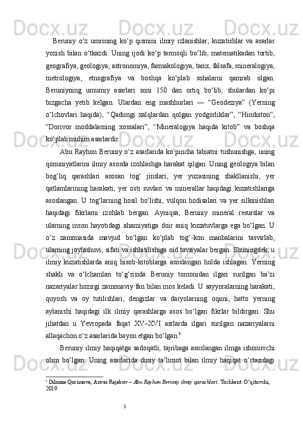 5Beruniy   o‘z   umrining   ko‘p   qismini   ilmiy   izlanishlar,   kuzatishlar   va   asarlar
yozish   bilan   o‘tkazdi.   Uning   ijodi   ko‘p   tarmoqli   bo‘lib,   matematikadan   tortib,
geografiya, geologiya, astronomiya, farmakologiya, tarix, falsafa, mineralogiya,
metrologiya,   etnografiya   va   boshqa   ko‘plab   sohalarni   qamrab   olgan.
Beruniyning   umumiy   asarlari   soni   150   dan   ortiq   bo‘lib,   shulardan   ko‘pi
bizgacha   yetib   kelgan.   Ulardan   eng   mashhurlari   —   “Geodeziya”   (Yerning
o‘lchovlari   haqida),   “Qadimgi   xalqlardan   qolgan   yodgorliklar”,   “Hindiston”,
“Dorivor   moddalarning   xossalari”,   “Mineralogiya   haqida   kitob”   va   boshqa
ko‘plab muhim asarlardir.
Abu Rayhon Beruniy o‘z asarlarida ko‘pincha tabiatni tushunishga, uning
qonuniyatlarini   ilmiy  asosda   izohlashga  harakat   qilgan.  Uning  geologiya bilan
bog‘liq   qarashlari   asosan   tog‘   jinslari,   yer   yuzasining   shakllanishi,   yer
qatlamlarining   harakati,   yer   osti   suvlari   va   minerallar   haqidagi   kuzatishlariga
asoslangan.   U   tog‘larning   hosil   bo‘lishi,   vulqon   hodisalari   va   yer   silkinishlari
haqidagi   fikrlarni   izohlab   bergan.   Ayniqsa,   Beruniy   mineral   resurslar   va
ularning   inson   hayotidagi   ahamiyatiga   doir   aniq   kuzatuvlarga   ega   bo‘lgan.   U
o‘z   zamonasida   mavjud   bo‘lgan   ko‘plab   tog‘-kon   manbalarini   tasvirlab,
ularning joylashuvi, sifati va ishlatilishiga oid tavsiyalar bergan. Shuningdek, u
ilmiy   kuzatishlarda   aniq   hisob-kitoblarga   asoslangan   holda   ishlagan.   Yerning
shakli   va   o‘lchamlari   to‘g‘risida   Beruniy   tomonidan   ilgari   surilgan   ba’zi
nazariyalar hozirgi zamonaviy fan bilan mos keladi. U sayyoralarning harakati,
quyosh   va   oy   tutilishlari,   dengizlar   va   daryolarning   oqimi,   hatto   yerning
aylanishi   haqidagi   ilk   ilmiy   qarashlarga   asos   bo‘lgan   fikrlar   bildirgan.   Shu
jihatdan   u   Yevropada   faqat   XV–XVI   asrlarda   ilgari   surilgan   nazariyalarni
allaqachon o‘z asarlarida bayon etgan bo‘lgan. 3
Beruniy  ilmiy  haqiqatga  sadoqatli,  tajribaga  asoslangan   ilmga   ishonuvchi
olim   bo‘lgan.   Uning   asarlarida   diniy   ta’limot   bilan   ilmiy   haqiqat   o‘rtasidagi
3
  Dilnoza Qosimova ,  Anvar Rajabov  –  Abu Rayhon Beruniy ilmiy qarashlari . Toshkent: O‘qituvchi, 
2019. 