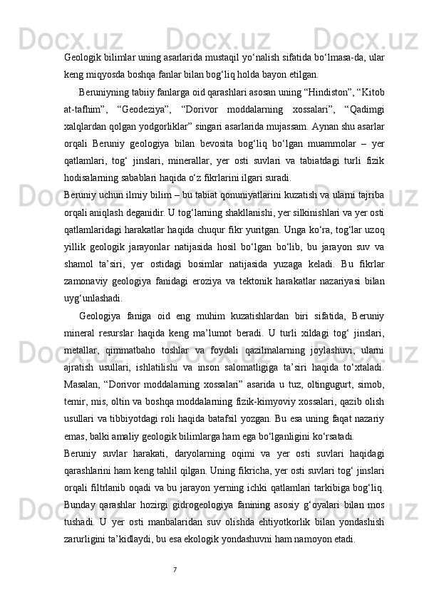 7Geologik bilimlar uning asarlarida mustaqil yo‘nalish sifatida bo‘lmasa-da, ular
keng miqyosda boshqa fanlar bilan bog‘liq holda bayon etilgan.
Beruniyning tabiiy fanlarga oid qarashlari asosan uning “Hindiston”, “Kitob
at-tafhim”,   “Geodeziya”,   “Dorivor   moddalarning   xossalari”,   “Qadimgi
xalqlardan qolgan yodgorliklar” singari asarlarida mujassam. Aynan shu asarlar
orqali   Beruniy   geologiya   bilan   bevosita   bog‘liq   bo‘lgan   muammolar   –   yer
qatlamlari,   tog‘   jinslari,   minerallar,   yer   osti   suvlari   va   tabiatdagi   turli   fizik
hodisalarning sabablari haqida o‘z fikrlarini ilgari suradi.
Beruniy uchun ilmiy bilim – bu tabiat qonuniyatlarini kuzatish va ularni tajriba
orqali aniqlash deganidir. U tog‘larning shakllanishi, yer silkinishlari va yer osti
qatlamlaridagi harakatlar haqida chuqur fikr yuritgan. Unga ko‘ra, tog‘lar uzoq
yillik   geologik   jarayonlar   natijasida   hosil   bo‘lgan   bo‘lib,   bu   jarayon   suv   va
shamol   ta’siri,   yer   ostidagi   bosimlar   natijasida   yuzaga   keladi.   Bu   fikrlar
zamonaviy   geologiya   fanidagi   eroziya   va   tektonik   harakatlar   nazariyasi   bilan
uyg‘unlashadi.
Geologiya   faniga   oid   eng   muhim   kuzatishlardan   biri   sifatida,   Beruniy
mineral   resurslar   haqida   keng   ma’lumot   beradi.   U   turli   xildagi   tog‘   jinslari,
metallar,   qimmatbaho   toshlar   va   foydali   qazilmalarning   joylashuvi,   ularni
ajratish   usullari,   ishlatilishi   va   inson   salomatligiga   ta’siri   haqida   to‘xtaladi.
Masalan,   “Dorivor   moddalarning   xossalari”   asarida   u   tuz,   oltingugurt,   simob,
temir, mis, oltin va boshqa moddalarning fizik-kimyoviy xossalari, qazib olish
usullari va tibbiyotdagi roli haqida batafsil yozgan. Bu esa uning faqat nazariy
emas, balki amaliy geologik bilimlarga ham ega bo‘lganligini ko‘rsatadi.
Beruniy   suvlar   harakati,   daryolarning   oqimi   va   yer   osti   suvlari   haqidagi
qarashlarini ham keng tahlil qilgan. Uning fikricha, yer osti suvlari tog‘ jinslari
orqali filtrlanib oqadi va bu jarayon yerning ichki qatlamlari tarkibiga bog‘liq.
Bunday   qarashlar   hozirgi   gidrogeologiya   fanining   asosiy   g‘oyalari   bilan   mos
tushadi.   U   yer   osti   manbalaridan   suv   olishda   ehtiyotkorlik   bilan   yondashish
zarurligini ta’kidlaydi, bu esa ekologik yondashuvni ham namoyon etadi. 