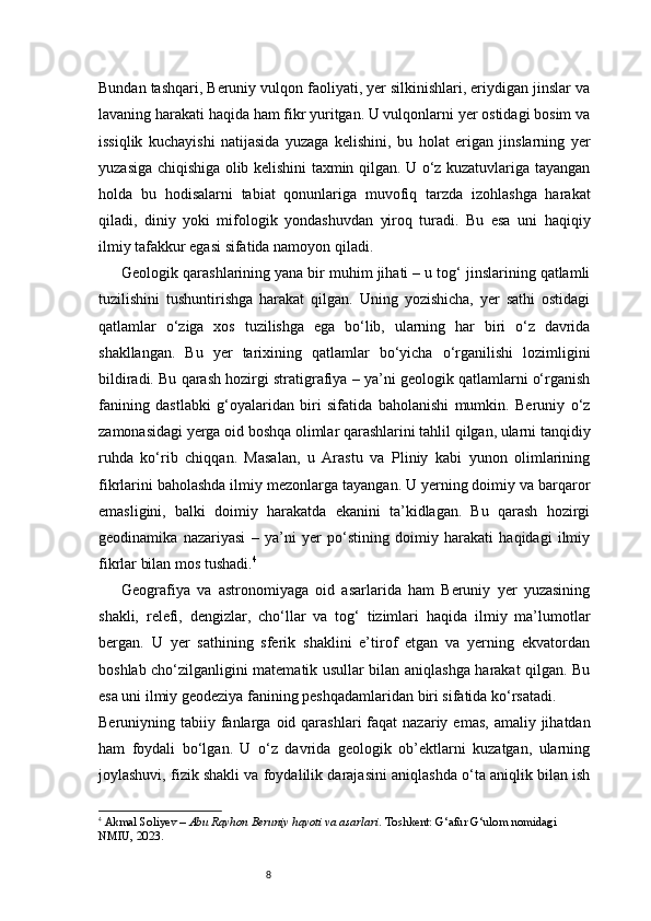8Bundan tashqari, Beruniy vulqon faoliyati, yer silkinishlari, eriydigan jinslar va
lavaning harakati haqida ham fikr yuritgan. U vulqonlarni yer ostidagi bosim va
issiqlik   kuchayishi   natijasida   yuzaga   kelishini,   bu   holat   erigan   jinslarning   yer
yuzasiga chiqishiga olib kelishini taxmin qilgan. U o‘z kuzatuvlariga tayangan
holda   bu   hodisalarni   tabiat   qonunlariga   muvofiq   tarzda   izohlashga   harakat
qiladi,   diniy   yoki   mifologik   yondashuvdan   yiroq   turadi.   Bu   esa   uni   haqiqiy
ilmiy tafakkur egasi sifatida namoyon qiladi.
Geologik qarashlarining yana bir muhim jihati – u tog‘ jinslarining qatlamli
tuzilishini   tushuntirishga   harakat   qilgan.   Uning   yozishicha,   yer   sathi   ostidagi
qatlamlar   o‘ziga   xos   tuzilishga   ega   bo‘lib,   ularning   har   biri   o‘z   davrida
shakllangan.   Bu   yer   tarixining   qatlamlar   bo‘yicha   o‘rganilishi   lozimligini
bildiradi. Bu qarash hozirgi stratigrafiya – ya’ni geologik qatlamlarni o‘rganish
fanining   dastlabki   g‘oyalaridan   biri   sifatida   baholanishi   mumkin.   Beruniy   o‘z
zamonasidagi yerga oid boshqa olimlar qarashlarini tahlil qilgan, ularni tanqidiy
ruhda   ko‘rib   chiqqan.   Masalan,   u   Arastu   va   Pliniy   kabi   yunon   olimlarining
fikrlarini baholashda ilmiy mezonlarga tayangan. U yerning doimiy va barqaror
emasligini,   balki   doimiy   harakatda   ekanini   ta’kidlagan.   Bu   qarash   hozirgi
geodinamika   nazariyasi   –   ya’ni   yer   po‘stining   doimiy   harakati   haqidagi   ilmiy
fikrlar bilan mos tushadi. 4
Geografiya   va   astronomiyaga   oid   asarlarida   ham   Beruniy   yer   yuzasining
shakli,   relefi,   dengizlar,   cho‘llar   va   tog‘   tizimlari   haqida   ilmiy   ma’lumotlar
bergan.   U   yer   sathining   sferik   shaklini   e’tirof   etgan   va   yerning   ekvatordan
boshlab cho‘zilganligini matematik usullar bilan aniqlashga harakat qilgan. Bu
esa uni ilmiy geodeziya fanining peshqadamlaridan biri sifatida ko‘rsatadi.
Beruniyning tabiiy  fanlarga  oid qarashlari   faqat  nazariy  emas,  amaliy jihatdan
ham   foydali   bo‘lgan.   U   o‘z   davrida   geologik   ob’ektlarni   kuzatgan,   ularning
joylashuvi, fizik shakli va foydalilik darajasini aniqlashda o‘ta aniqlik bilan ish
4
  Akmal Soliyev  –  Abu Rayhon Beruniy hayoti va asarlari . Toshkent: G‘afur G‘ulom nomidagi 
NMIU, 2023. 