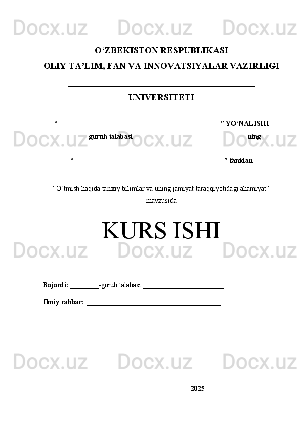 O‘Z BEKISTON RESPUBLIKASI 
OLIY TA’LIM, FAN VA INNOVATSIYALAR VAZIRLIGI
_________________________________________
UNIVERSITETI
“ ______________________________________________ ” YO ‘ NALISHI
_______ -guruh talabasi  ________________________________ ning 
“ __________________________________________  ” fanidan
“ O‘tmish haqida tarixiy bilimlar va uning jamiyat taraqqiyotidagi ahamiyat”
mavzusida
KURS ISHI
Bajardi:   ________- guruh   talabasi __________ _____________
Ilmiy rahbar:   ______________________________________
____________________-2025 