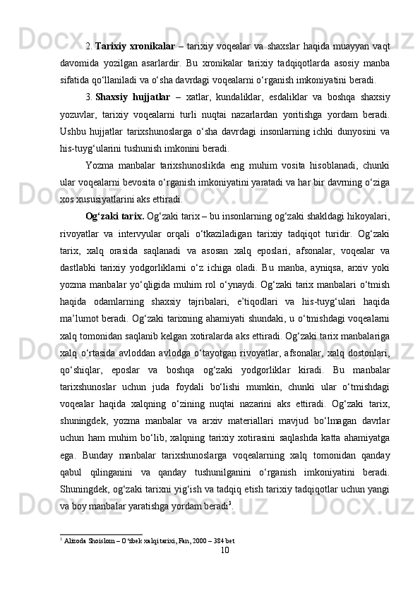 2. Tarixiy   xronikalar   –   tarixiy   voqealar   va   shaxslar   haqida   muayyan   vaqt
davomida   yozilgan   asarlardir.   Bu   xronikalar   tarixiy   tadqiqotlarda   asosiy   manba
sifatida qo‘llaniladi va o‘sha davrdagi voqealarni o‘rganish imkoniyatini beradi.
3. Shaxsiy   hujjatlar   –   xatlar,   kundaliklar,   esdaliklar   va   boshqa   shaxsiy
yozuvlar,   tarixiy   voqealarni   turli   nuqtai   nazarlardan   yoritishga   yordam   beradi.
Ushbu   hujjatlar   tarixshunoslarga   o‘sha   davrdagi   insonlarning   ichki   dunyosini   va
his-tuyg‘ularini tushunish imkonini beradi.
Yozma   manbalar   tarixshunoslikda   eng   muhim   vosita   hisoblanadi,   chunki
ular voqealarni bevosita o‘rganish imkoniyatini yaratadi va har bir davrning o‘ziga
xos xususiyatlarini aks ettiradi.
Og‘zaki tarix.  Og‘zaki tarix – bu insonlarning og‘zaki shakldagi hikoyalari,
rivoyatlar   va   intervyular   orqali   o‘tkaziladigan   tarixiy   tadqiqot   turidir.   Og‘zaki
tarix,   xalq   orasida   saqlanadi   va   asosan   xalq   eposlari,   afsonalar,   voqealar   va
dastlabki   tarixiy   yodgorliklarni   o‘z   ichiga   oladi.   Bu   manba,   ayniqsa,   arxiv   yoki
yozma manbalar yo‘qligida muhim rol o‘ynaydi. Og‘zaki tarix manbalari o‘tmish
haqida   odamlarning   shaxsiy   tajribalari,   e’tiqodlari   va   his-tuyg‘ulari   haqida
ma’lumot beradi. Og‘zaki tarixning ahamiyati shundaki, u o‘tmishdagi voqealarni
xalq tomonidan saqlanib kelgan xotiralarda aks ettiradi. Og‘zaki tarix manbalariga
xalq   o‘rtasida   avloddan   avlodga   o‘tayotgan   rivoyatlar,   afsonalar,   xalq   dostonlari,
qo‘shiqlar,   eposlar   va   boshqa   og‘zaki   yodgorliklar   kiradi.   Bu   manbalar
tarixshunoslar   uchun   juda   foydali   bo‘lishi   mumkin,   chunki   ular   o‘tmishdagi
voqealar   haqida   xalqning   o‘zining   nuqtai   nazarini   aks   ettiradi.   Og‘zaki   tarix,
shuningdek,   yozma   manbalar   va   arxiv   materiallari   mavjud   bo‘lmagan   davrlar
uchun   ham   muhim   bo‘lib,   xalqning   tarixiy   xotirasini   saqlashda   katta   ahamiyatga
ega.   Bunday   manbalar   tarixshunoslarga   voqealarning   xalq   tomonidan   qanday
qabul   qilinganini   va   qanday   tushunilganini   o‘rganish   imkoniyatini   beradi.
Shuningdek, og‘zaki tarixni yig‘ish va tadqiq etish tarixiy tadqiqotlar uchun yangi
va boy manbalar yaratishga yordam beradi 3
.
3
 Alizoda Shoislom – O‘zbek xalqi tarixi, Fan, 2000 – 384 bet
10 