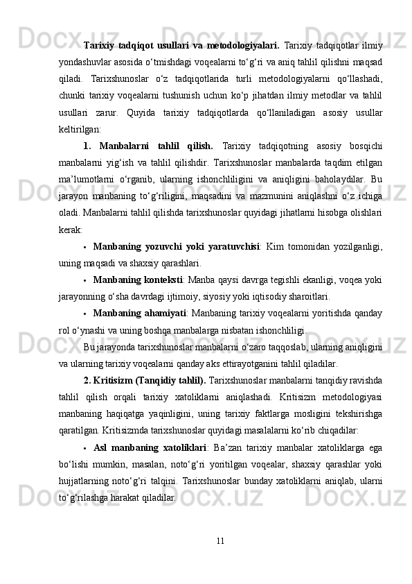 Tarixiy   tadqiqot   usullari   va   metodologiyalari.   Tarixiy   tadqiqotlar   ilmiy
yondashuvlar asosida o‘tmishdagi voqealarni to‘g‘ri va aniq tahlil qilishni maqsad
qiladi.   Tarixshunoslar   o‘z   tadqiqotlarida   turli   metodologiyalarni   qo‘llashadi,
chunki   tarixiy   voqealarni   tushunish   uchun   ko‘p   jihatdan   ilmiy   metodlar   va   tahlil
usullari   zarur.   Quyida   tarixiy   tadqiqotlarda   qo‘llaniladigan   asosiy   usullar
keltirilgan:
1.   Manbalarni   tahlil   qilish.   Tarixiy   tadqiqotning   asosiy   bosqichi
manbalarni   yig‘ish   va   tahlil   qilishdir.   Tarixshunoslar   manbalarda   taqdim   etilgan
ma’lumotlarni   o‘rganib,   ularning   ishonchliligini   va   aniqligini   baholaydilar.   Bu
jarayon   manbaning   to‘g‘riligini,   maqsadini   va   mazmunini   aniqlashni   o‘z   ichiga
oladi.  Manbalarni tahlil qilishda tarixshunoslar quyidagi jihatlarni hisobga olishlari
kerak:
 Manbaning   yozuvchi   yoki   yaratuvchisi :   Kim   tomonidan   yozilganligi,
uning maqsadi va shaxsiy qarashlari.
 Manbaning konteksti : Manba qaysi davrga tegishli ekanligi, voqea yoki
jarayonning o‘sha davrdagi ijtimoiy, siyosiy yoki iqtisodiy sharoitlari.
 Manbaning ahamiyati : Manbaning tarixiy voqealarni  yoritishda qanday
rol o‘ynashi va uning boshqa manbalarga nisbatan ishonchliligi.
Bu jarayonda tarixshunoslar manbalarni o‘zaro taqqoslab, ularning aniqligini
va ularning tarixiy voqealarni qanday aks ettirayotganini tahlil qiladilar.
2. Kritisizm (Tanqidiy tahlil).  Tarixshunoslar manbalarni tanqidiy ravishda
tahlil   qilish   orqali   tarixiy   xatoliklarni   aniqlashadi.   Kritisizm   metodologiyasi
manbaning   haqiqatga   yaqinligini,   uning   tarixiy   faktlarga   mosligini   tekshirishga
qaratilgan.  Kritisizmda tarixshunoslar quyidagi masalalarni ko‘rib chiqadilar:
 Asl   manbaning   xatoliklari :   Ba’zan   tarixiy   manbalar   xatoliklarga   ega
bo‘lishi   mumkin,   masalan,   noto‘g‘ri   yoritilgan   voqealar,   shaxsiy   qarashlar   yoki
hujjatlarning   noto‘g‘ri   talqini.   Tarixshunoslar   bunday   xatoliklarni   aniqlab,   ularni
to‘g‘rilashga harakat qiladilar.
11 