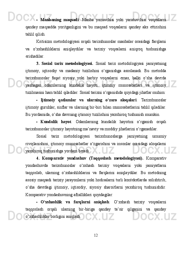  Manbaning   maqsadi :   Manba   yozuvchisi   yoki   yaratuvchisi   voqealarni
qanday   maqsadda   yoritganligini   va   bu   maqsad   voqealarni   qanday   aks   ettirishini
tahlil qilish.
Kritisizm  metodologiyasi  orqali  tarixshunoslar  manbalar  orasidagi  farqlarni
va   o‘xshashliklarni   aniqlaydilar   va   tarixiy   voqealarni   aniqroq   tushunishga
erishadilar.
3.   Sosial   tarix   metodologiyasi.   Sosial   tarix   metodologiyasi   jamiyatning
ijtimoiy,   iqtisodiy   va   madaniy   tuzilishini   o‘rganishga   asoslanadi.   Bu   metodda
tarixshunoslar   faqat   siyosiy   yoki   harbiy   voqealarni   emas,   balki   o‘sha   davrda
yashagan   odamlarning   kundalik   hayoti,   ijtimoiy   munosabatlari   va   ijtimoiy
tuzilmasini ham tahlil qiladilar.  Sosial tarixni o‘rganishda quyidagi jihatlar muhim:
 Ijtimoiy   qatlamlar   va   ularning   o‘zaro   aloqalari :   Tarixshunoslar
ijtimoiy guruhlar, sinflar va ularning bir-biri bilan munosabatlarini tahlil qiladilar.
Bu yordamida, o‘sha davrning ijtimoiy tuzilishini yaxshiroq tushunish mumkin.
 Kundalik   hayot :   Odamlarning   kundalik   hayotini   o‘rganish   orqali
tarixshunoslar ijtimoiy hayotning ma’naviy va moddiy jihatlarini o‘rganadilar.
Sosial   tarix   metodologiyasi   tarixshunoslarga   jamiyatning   umumiy
rivojlanishini,   ijtimoiy   munosabatlar   o‘zgarishini   va   insonlar   orasidagi   aloqalarni
yaxshiroq tushunishga yordam beradi.
4.   Komparativ   yondashuv   (Taqqoslash   metodologiyasi).   Komparativ
yondashuvda   tarixshunoslar   o‘xshash   tarixiy   voqealarni   yoki   jamiyatlarni
taqqoslab,   ularning   o‘xshashliklarini   va   farqlarini   aniqlaydilar.   Bu   metodning
asosiy maqsadi tarixiy jarayonlarni yoki hodisalarni turli kontekstlarda solishtirib,
o‘sha   davrdagi   ijtimoiy,   iqtisodiy,   siyosiy   sharoitlarni   yaxshiroq   tushunishdir.
Komparativ yondashuvning afzalliklari quyidagilar:
 O‘xshashlik   va   farqlarni   aniqlash :   O‘xshash   tarixiy   voqealarni
taqqoslash   orqali   ularning   bir-biriga   qanday   ta’sir   qilganini   va   qanday
o‘xshashliklar borligini aniqlash.
12 