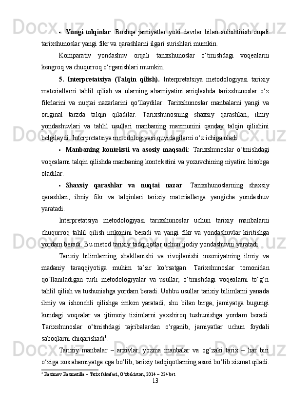  Yangi   talqinlar :   Boshqa   jamiyatlar   yoki   davrlar   bilan   solishtirish   orqali
tarixshunoslar yangi fikr va qarashlarni ilgari surishlari mumkin.
Komparativ   yondashuv   orqali   tarixshunoslar   o‘tmishdagi   voqealarni
kengroq va chuqurroq o‘rganishlari mumkin.
5.   Interpretatsiya   (Talqin   qilish).   Interpretatsiya   metodologiyasi   tarixiy
materiallarni   tahlil   qilish   va   ularning   ahamiyatini   aniqlashda   tarixshunoslar   o‘z
fikrlarini   va   nuqtai   nazarlarini   qo‘llaydilar.   Tarixshunoslar   manbalarni   yangi   va
original   tarzda   talqin   qiladilar.   Tarixshunosning   shaxsiy   qarashlari,   ilmiy
yondashuvlari   va   tahlil   usullari   manbaning   mazmunini   qanday   talqin   qilishini
belgilaydi. Interpretatsiya metodologiyasi quyidagilarni o‘z ichiga oladi:
 Manbaning   konteksti   va   asosiy   maqsadi :   Tarixshunoslar   o‘tmishdagi
voqealarni talqin qilishda manbaning kontekstini va yozuvchining niyatini hisobga
oladilar.
 Shaxsiy   qarashlar   va   nuqtai   nazar :   Tarixshunoslarning   shaxsiy
qarashlari,   ilmiy   fikr   va   talqinlari   tarixiy   materiallarga   yangicha   yondashuv
yaratadi.
Interpretatsiya   metodologiyasi   tarixshunoslar   uchun   tarixiy   manbalarni
chuqurroq   tahlil   qilish   imkonini   beradi   va   yangi   fikr   va   yondashuvlar   kiritishga
yordam beradi. Bu metod tarixiy tadqiqotlar uchun ijodiy yondashuvni yaratadi.
Tarixiy   bilimlarning   shakllanishi   va   rivojlanishi   insoniyatning   ilmiy   va
madaniy   taraqqiyotiga   muhim   ta’sir   ko‘rsatgan.   Tarixshunoslar   tomonidan
qo‘llaniladigan   turli   metodologiyalar   va   usullar,   o‘tmishdagi   voqealarni   to‘g‘ri
tahlil qilish va tushunishga yordam beradi. Ushbu usullar tarixiy bilimlarni yanada
ilmiy   va   ishonchli   qilishga   imkon   yaratadi,   shu   bilan   birga,   jamiyatga   bugungi
kundagi   voqealar   va   ijtimoiy   tizimlarni   yaxshiroq   tushunishga   yordam   beradi.
Tarixshunoslar   o‘tmishdagi   tajribalardan   o‘rganib,   jamiyatlar   uchun   foydali
saboqlarni chiqarishadi 4
. 
Tarixiy   manbalar   –   arxivlar,   yozma   manbalar   va   og‘zaki   tarix   –   har   biri
o‘ziga xos ahamiyatga ega bo‘lib, tarixiy tadqiqotlarning asosi bo‘lib xizmat qiladi.
4
 Raximov Raxmatilla – Tarix falsafasi, O‘zbekiston, 2014 – 224 bet
13 