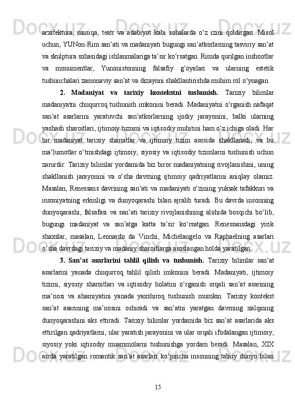 arxitektura,   musiqa,   teatr   va   adabiyot   kabi   sohalarda   o‘z   izini   qoldirgan.   Misol
uchun, YUNon-Rim san’ati va madaniyati bugungi san’atkorlarning tasviriy san’at
va skulptura sohasidagi ishlanmalariga ta’sir ko‘rsatgan. Rimda qurilgan inshootlar
va   monumentlar,   Yunonistonning   falsafiy   g‘oyalari   va   ularning   estetik
tushunchalari zamonaviy san’at va dizaynni shakllantirishda muhim rol o‘ynagan.
2.   Madaniyat   va   tarixiy   kontekstni   tushunish.   Tarixiy   bilimlar
madaniyatni chuqurroq tushunish imkonini beradi. Madaniyatni  o‘rganish nafaqat
san’at   asarlarini   yaratuvchi   san’atkorlarning   ijodiy   jarayonini,   balki   ularning
yashash sharoitlari, ijtimoiy tuzumi va iqtisodiy muhitini ham o‘z ichiga oladi. Har
bir   madaniyat   tarixiy   sharoitlar   va   ijtimoiy   tizim   asosida   shakllanadi,   va   bu
ma’lumotlar  o‘tmishdagi   ijtimoiy,  siyosiy  va  iqtisodiy tizimlarni  tushunish   uchun
zarurdir. Tarixiy bilimlar yordamida biz biror madaniyatning rivojlanishini, uning
shakllanish   jarayonini   va   o‘sha   davrning   ijtimoiy   qadriyatlarini   aniqlay   olamiz.
Masalan, Renessans davrining san’ati va madaniyati o‘zining yuksak tafakkuri va
insoniyatning   erkinligi   va   dunyoqarashi   bilan   ajralib   turadi.   Bu   davrda   insonning
dunyoqarashi,   falsafasi   va   san’ati   tarixiy   rivojlanishning   alohida   bosqichi   bo‘lib,
bugungi   madaniyat   va   san’atga   katta   ta’sir   ko‘rsatgan.   Renessansdagi   yirik
shaxslar,   masalan,   Leonardo   da   Vinchi,   Michelangelo   va   Raphaelning   asarlari
o‘sha davrdagi tarixiy va madaniy sharoitlarga asoslangan holda yaratilgan.
3.   San’at   asarlarini   tahlil   qilish   va   tushunish.   Tarixiy   bilimlar   san’at
asarlarini   yanada   chuqurroq   tahlil   qilish   imkonini   beradi.   Madaniyati,   ijtimoiy
tizimi,   siyosiy   sharoitlari   va   iqtisodiy   holatini   o‘rganish   orqali   san’at   asarining
ma’nosi   va   ahamiyatini   yanada   yaxshiroq   tushunish   mumkin.   Tarixiy   kontekst
san’at   asarining   ma’nosini   oshiradi   va   san’atni   yaratgan   davrning   xalqining
dunyoqarashini   aks   ettiradi.   Tarixiy   bilimlar   yordamida   biz   san’at   asarlarida   aks
ettirilgan qadriyatlarni, ular yaratish jarayonini va ular orqali ifodalangan ijtimoiy,
siyosiy   yoki   iqtisodiy   muammolarni   tushunishga   yordam   beradi.   Masalan,   XIX
asrda   yaratilgan   romantik   san’at   asarlari   ko‘pincha   insonning   tabiiy   dunyo   bilan
15 