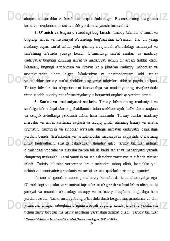 aloqasi,   o‘zgarishlar   va   konfliktlar   orqali   ifodalangan.   Bu   asarlarning   o‘ziga   xos
tarixi va rivojlanishi tarixshunoslik yordamida yaxshi tushuniladi.
4.   O‘tmish   va   bugun   o‘rtasidagi   bog‘lanish.   Tarixiy   bilimlar   o‘tmish   va
bugungi   san’at   va   madaniyat   o‘rtasidagi   bog‘lanishni   ko‘rsatadi.   Har   bir   yangi
madaniy   oqim,   san’at   uslubi   yoki   ijtimoiy   rivojlanish   o‘tmishdagi   madaniyat   va
san’atning   ta’sirida   yuzaga   keladi.   O‘tmishdagi   san’at   asarlari   va   madaniy
qadriyatlar   bugungi   kunning   san’at   va   madaniyati   uchun   bir   asosni   tashkil   etadi.
Masalan,   bugungi   arxitektura   va   dizayn   ko‘p   jihatdan   qadimiy   inshootlar   va
arxitekturadan   ilhom   olgan.   Modernizm   va   postmodernizm   kabi   san’at
yo‘nalishlari   tarixiy   san’at   shakllarining   yangi   talqinlari   sifatida   paydo   bo‘lgan.
Tarixiy   bilimlar   bu   o‘zgarishlarni   tushunishga   va   madaniyatning   rivojlanishida
nima sababli bunday transformatsiyalar yuz berganini anglashga yordam beradi.
5.   San’at   va   madaniyatni   saqlash.   Tarixiy   bilimlarning   madaniyat   va
san’atga ta’siri faqat ularning shakllanishi bilan cheklanmaydi, balki ularni saqlash
va   kelajak   avlodlarga   yetkazish   uchun   ham   muhimdir.   Tarixiy   asarlar,   madaniy
meroslar   va   san’at   asarlarini   saqlash   va   tadqiq   qilish,   ularning   tarixiy   va   estetik
qiymatini   tushunish   va   avlodlar   o‘rtasida   ularga   nisbatan   qadriyatni   oshirishga
yordam   beradi.   San’atkorlar   va   tarixshunoslar   madaniyatni   saqlashda   o‘zlarining
ilmiy   faoliyatlarini   amalga   oshiradilar.   Shunday   qilib,   tarixiy   bilimlar   nafaqat
o‘tmishdagi voqealar va shaxslar haqida bilish, balki san’at va madaniyatni yanada
chuqurroq tushunish, ularni yaratish va saqlash uchun zarur vosita sifatida xizmat
qiladi.   Tarixiy   bilimlar   yordamida   biz   o‘tmishdan   saboq   olish,   kelajakka   yo‘l
ochish va insoniyatning madaniy va san’at tarixini qadrlash imkoniga egamiz 5
.
Tarixni   o‘rganish   insonning   ma’naviy   kamolotida   katta   ahamiyatga   ega.
O‘tmishdagi voqealar va insoniyat tajribalarini o‘rganish nafaqat bilim olish, balki
jamiyat   va   insonlar   o‘rtasidagi   axloqiy   va   ma’naviy   aloqalarni   anglashga   ham
yordam beradi. Tarix, insoniyatning o‘tmishda duch kelgan muammolarini va ular
yuzasidan olingan saboqlarni o‘rganish orqali bugungi kunda jamiyatni yaxshilash
uchun zarur bo‘lgan ma’naviy asoslarni  yaratishga xizmat qiladi. Tarixiy bilimlar
5
 Xasanov Naimjon – Tarixshunoslik asoslari, Fan va texnologiya, 2012 – 240 bet
16 