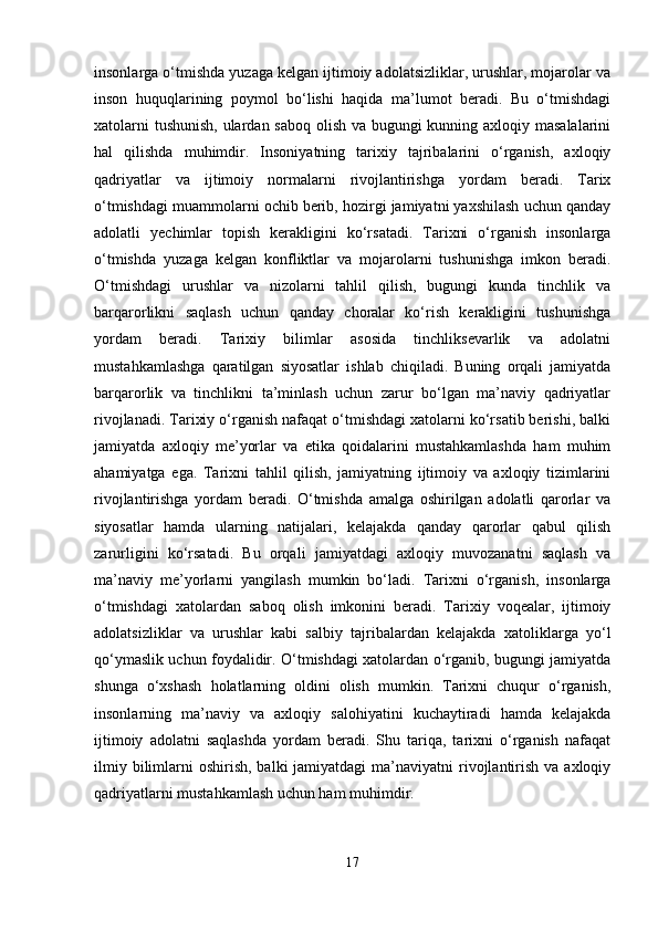 insonlarga o‘tmishda yuzaga kelgan ijtimoiy adolatsizliklar, urushlar, mojarolar va
inson   huquqlarining   poymol   bo‘lishi   haqida   ma’lumot   beradi.   Bu   o‘tmishdagi
xatolarni  tushunish,  ulardan saboq olish va bugungi  kunning axloqiy masalalarini
hal   qilishda   muhimdir.   Insoniyatning   tarixiy   tajribalarini   o‘rganish,   axloqiy
qadriyatlar   va   ijtimoiy   normalarni   rivojlantirishga   yordam   beradi.   Tarix
o‘tmishdagi muammolarni ochib berib, hozirgi jamiyatni yaxshilash uchun qanday
adolatli   yechimlar   topish   kerakligini   ko‘rsatadi.   Tarixni   o‘rganish   insonlarga
o‘tmishda   yuzaga   kelgan   konfliktlar   va   mojarolarni   tushunishga   imkon   beradi.
O‘tmishdagi   urushlar   va   nizolarni   tahlil   qilish,   bugungi   kunda   tinchlik   va
barqarorlikni   saqlash   uchun   qanday   choralar   ko‘rish   kerakligini   tushunishga
yordam   beradi.   Tarixiy   bilimlar   asosida   tinchliksevarlik   va   adolatni
mustahkamlashga   qaratilgan   siyosatlar   ishlab   chiqiladi.   Buning   orqali   jamiyatda
barqarorlik   va   tinchlikni   ta’minlash   uchun   zarur   bo‘lgan   ma’naviy   qadriyatlar
rivojlanadi. Tarixiy o‘rganish nafaqat o‘tmishdagi xatolarni ko‘rsatib berishi, balki
jamiyatda   axloqiy   me’yorlar   va   etika   qoidalarini   mustahkamlashda   ham   muhim
ahamiyatga   ega.   Tarixni   tahlil   qilish,   jamiyatning   ijtimoiy   va   axloqiy   tizimlarini
rivojlantirishga   yordam   beradi.   O‘tmishda   amalga   oshirilgan   adolatli   qarorlar   va
siyosatlar   hamda   ularning   natijalari,   kelajakda   qanday   qarorlar   qabul   qilish
zarurligini   ko‘rsatadi.   Bu   orqali   jamiyatdagi   axloqiy   muvozanatni   saqlash   va
ma’naviy   me’yorlarni   yangilash   mumkin   bo‘ladi.   Tarixni   o‘rganish,   insonlarga
o‘tmishdagi   xatolardan   saboq   olish   imkonini   beradi.   Tarixiy   voqealar,   ijtimoiy
adolatsizliklar   va   urushlar   kabi   salbiy   tajribalardan   kelajakda   xatoliklarga   yo‘l
qo‘ymaslik uchun foydalidir. O‘tmishdagi xatolardan o‘rganib, bugungi jamiyatda
shunga   o‘xshash   holatlarning   oldini   olish   mumkin.   Tarixni   chuqur   o‘rganish,
insonlarning   ma’naviy   va   axloqiy   salohiyatini   kuchaytiradi   hamda   kelajakda
ijtimoiy   adolatni   saqlashda   yordam   beradi.   Shu   tariqa,   tarixni   o‘rganish   nafaqat
ilmiy  bilimlarni   oshirish,  balki  jamiyatdagi   ma’naviyatni   rivojlantirish  va axloqiy
qadriyatlarni mustahkamlash uchun ham muhimdir. 
17 