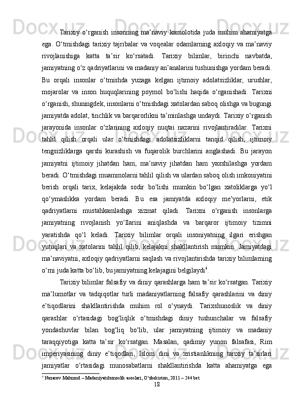 Tarixiy   o‘rganish   insonning   ma’naviy   kamolotida   juda   muhim   ahamiyatga
ega.   O‘tmishdagi   tarixiy   tajribalar   va   voqealar   odamlarning   axloqiy   va   ma’naviy
rivojlanishiga   katta   ta’sir   ko‘rsatadi.   Tarixiy   bilimlar,   birinchi   navbatda,
jamiyatning o‘z qadriyatlarini va madaniy an’analarini tushunishga yordam beradi.
Bu   orqali   insonlar   o‘tmishda   yuzaga   kelgan   ijtimoiy   adolatsizliklar,   urushlar,
mojarolar   va   inson   huquqlarining   poymol   bo‘lishi   haqida   o‘rganishadi.   Tarixni
o‘rganish, shuningdek, insonlarni o‘tmishdagi xatolardan saboq olishga va bugungi
jamiyatda adolat, tinchlik va barqarorlikni ta’minlashga undaydi. Tarixiy o‘rganish
jarayonida   insonlar   o‘zlarining   axloqiy   nuqtai   nazarini   rivojlantiradilar.   Tarixni
tahlil   qilish   orqali   ular   o‘tmishdagi   adolatsizliklarni   tanqid   qilish,   ijtimoiy
tengsizliklarga   qarshi   kurashish   va   fuqarolik   burchlarini   anglashadi.   Bu   jarayon
jamiyatni   ijtimoiy   jihatdan   ham,   ma’naviy   jihatdan   ham   yaxshilashga   yordam
beradi. O‘tmishdagi muammolarni tahlil qilish va ulardan saboq olish imkoniyatini
berish   orqali   tarix,   kelajakda   sodir   bo‘lishi   mumkin   bo‘lgan   xatoliklarga   yo‘l
qo‘ymaslikka   yordam   beradi.   Bu   esa   jamiyatda   axloqiy   me’yorlarni,   etik
qadriyatlarni   mustahkamlashga   xizmat   qiladi.   Tarixni   o‘rganish   insonlarga
jamiyatning   rivojlanish   yo‘llarini   aniqlashda   va   barqaror   ijtimoiy   tizimni
yaratishda   qo‘l   keladi.   Tarixiy   bilimlar   orqali   insoniyatning   ilgari   erishgan
yutuqlari   va   xatolarini   tahlil   qilib,   kelajakni   shakllantirish   mumkin.   Jamiyatdagi
ma’naviyatni, axloqiy qadriyatlarni saqlash va rivojlantirishda tarixiy bilimlarning
o‘rni juda katta bo‘lib, bu jamiyatning kelajagini belgilaydi 6
. 
Tarixiy bilimlar falsafiy va diniy qarashlarga ham ta’sir ko‘rsatgan. Tarixiy
ma’lumotlar   va   tadqiqotlar   turli   madaniyatlarning   falsafiy   qarashlarini   va   diniy
e’tiqodlarini   shakllantirishda   muhim   rol   o‘ynaydi.   Tarixshunoslik   va   diniy
qarashlar   o‘rtasidagi   bog‘liqlik   o‘tmishdagi   diniy   tushunchalar   va   falsafiy
yondashuvlar   bilan   bog‘liq   bo‘lib,   ular   jamiyatning   ijtimoiy   va   madaniy
taraqqiyotiga   katta   ta’sir   ko‘rsatgan.   Masalan,   qadimiy   yunon   falsafasi,   Rim
imperiyasining   diniy   e’tiqodlari,   Islom   dini   va   xristianlikning   tarixiy   ta’sirlari
jamiyatlar   o‘rtasidagi   munosabatlarni   shakllantirishda   katta   ahamiyatga   ega
6
 Nazarov Mahmud – Madaniyatshunoslik asoslari, O‘zbekiston, 2011 – 244 bet
18 