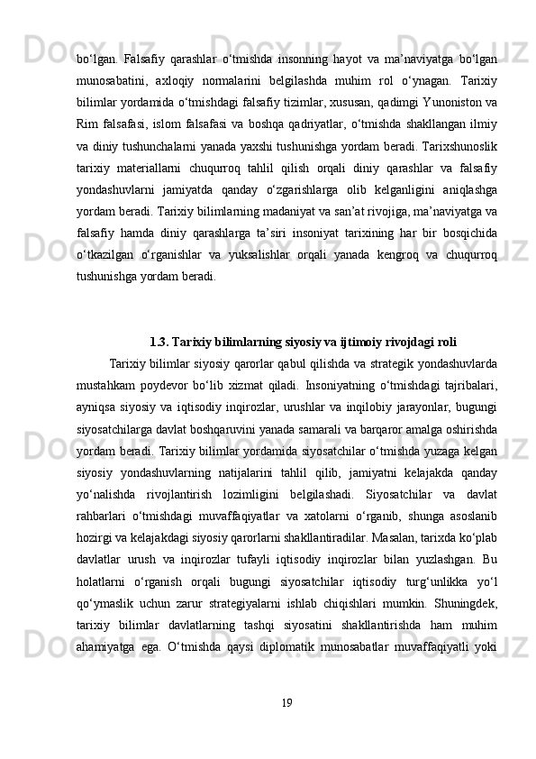 bo‘lgan.   Falsafiy   qarashlar   o‘tmishda   insonning   hayot   va   ma’naviyatga   bo‘lgan
munosabatini,   axloqiy   normalarini   belgilashda   muhim   rol   o‘ynagan.   Tarixiy
bilimlar yordamida o‘tmishdagi falsafiy tizimlar, xususan, qadimgi Yunoniston va
Rim   falsafasi,   islom   falsafasi   va   boshqa   qadriyatlar,   o‘tmishda   shakllangan   ilmiy
va diniy tushunchalarni yanada yaxshi tushunishga yordam beradi. Tarixshunoslik
tarixiy   materiallarni   chuqurroq   tahlil   qilish   orqali   diniy   qarashlar   va   falsafiy
yondashuvlarni   jamiyatda   qanday   o‘zgarishlarga   olib   kelganligini   aniqlashga
yordam beradi. Tarixiy bilimlarning madaniyat va san’at rivojiga, ma’naviyatga va
falsafiy   hamda   diniy   qarashlarga   ta’siri   insoniyat   tarixining   har   bir   bosqichida
o‘tkazilgan   o‘rganishlar   va   yuksalishlar   orqali   yanada   kengroq   va   chuqurroq
tushunishga yordam beradi.
1.3. Tarixiy bilimlarning siyosiy va ijtimoiy rivojdagi roli
Tarixiy bilimlar siyosiy qarorlar qabul qilishda va strategik yondashuvlarda
mustahkam   poydevor   bo‘lib   xizmat   qiladi.   Insoniyatning   o‘tmishdagi   tajribalari,
ayniqsa   siyosiy   va   iqtisodiy   inqirozlar,   urushlar   va   inqilobiy   jarayonlar,   bugungi
siyosatchilarga davlat boshqaruvini yanada samarali va barqaror amalga oshirishda
yordam beradi. Tarixiy bilimlar yordamida siyosatchilar o‘tmishda yuzaga kelgan
siyosiy   yondashuvlarning   natijalarini   tahlil   qilib,   jamiyatni   kelajakda   qanday
yo‘nalishda   rivojlantirish   lozimligini   belgilashadi.   Siyosatchilar   va   davlat
rahbarlari   o‘tmishdagi   muvaffaqiyatlar   va   xatolarni   o‘rganib,   shunga   asoslanib
hozirgi va kelajakdagi siyosiy qarorlarni shakllantiradilar. Masalan, tarixda ko‘plab
davlatlar   urush   va   inqirozlar   tufayli   iqtisodiy   inqirozlar   bilan   yuzlashgan.   Bu
holatlarni   o‘rganish   orqali   bugungi   siyosatchilar   iqtisodiy   turg‘unlikka   yo‘l
qo‘ymaslik   uchun   zarur   strategiyalarni   ishlab   chiqishlari   mumkin.   Shuningdek,
tarixiy   bilimlar   davlatlarning   tashqi   siyosatini   shakllantirishda   ham   muhim
ahamiyatga   ega.   O‘tmishda   qaysi   diplomatik   munosabatlar   muvaffaqiyatli   yoki
19 