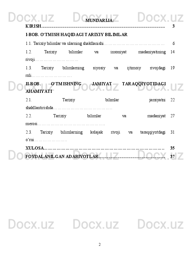 MUNDARIJA:
KIRISH................................................................................................................. 3
I-BOB.  O‘TMISH HAQIDAGI TARIXIY BILIMLAR
1.1.   Tarixiy bilimlar va ularning shakllanishi…………………………………… 6
1.2.   Tarixiy   bilimlar   va   insoniyat   madaniyatining
rivoji………………………… 14
1.3.   Tarixiy   bilimlarning   siyosiy   va   ijtimoiy   rivojdagi
roli ………………………. 19
II-BOB.   O‘TMISHNING   JAMIYAT   TARAQQIYOTIDAGI
AHAMIYATI
2.1.   Tarixiy   bilimlar   jamiyatni
shakllantirishda ………………………………….. 22
2.2.   Tarixiy   bilimlar   va   madaniyat
merosi ……………………………………….. 27
2.3.   Tarixiy   bilimlarning   kelajak   rivoji   va   taraqqiyotdagi
o‘rni ………………….. 31
XULOSA……………………………………………………………………….. 35
FOYDALANILGAN ADABIYOTLAR............................................................. 37
2 