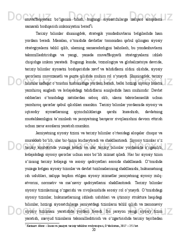 muvaffaqiyatsiz   bo‘lganini   bilish,   bugungi   siyosatchilarga   xalqaro   aloqalarni
samarali boshqarish imkoniyatini berad 7
i.
Tarixiy   bilimlar   shuningdek,   strategik   yondashuvlarni   belgilashda   ham
yordam   beradi.   Masalan,   o‘tmishda   davlatlar   tomonidan   qabul   qilingan   siyosiy
strategiyalarni   tahlil   qilib,   ularning   samaradorligini   baholash,   bu   yondashuvlarni
takomillashtirishga   va   yangi,   yanada   muvaffaqiyatli   strategiyalarni   ishlab
chiqishga   imkon   yaratadi.   Bugungi   kunda,   texnologiya   va   globalizatsiya   davrida,
tarixiy   bilimlar   siyosatni   boshqarishda   xavf   va   tahdidlarni   oldini   olishda,   siyosiy
qarorlarni muvozanatli va puxta qilishda muhim rol o‘ynaydi. Shuningdek, tarixiy
bilimlar nafaqat o‘tmishni tushunishga yordam beradi, balki hozirgi siyosiy holatni
yaxshiroq   anglash   va   kelajakdagi   tahdidlarni   aniqlashda   ham   muhimdir.   Davlat
rahbarlari   o‘tmishdagi   xatolardan   saboq   olib,   ularni   takrorlamaslik   uchun
yaxshiroq qarorlar qabul qilishlari mumkin. Tarixiy bilimlar yordamida siyosiy va
iqtisodiy   siyosatlarning   qiyinchiliklariga   qarshi   kurashish,   davlatning
mustahkamligini   ta’minlash   va   jamiyatning  barqaror   rivojlanishini   davom   ettirish
uchun zarur asoslarni yaratish mumkin.
Jamiyatning siyosiy tizimi va tarixiy bilimlar o‘rtasidagi aloqalar chuqur va
murakkab bo‘lib, ular bir-birini kuchaytiradi va shakllantiradi. Siyosiy tizimlar o‘z
tarixiy   kontekstida   yuzaga   keladi   va   ular   tarixiy   bilimlar   yordamida   o‘rganilib,
kelajakdagi siyosiy qarorlar uchun asos bo‘lib xizmat qiladi. Har bir siyosiy tizim
o‘zining   tarixiy   kelajagi   va   asosiy   qadriyatlari   asosida   shakllanadi.   O‘tmishda
yuzaga kelgan siyosiy tizimlar va davlat tuzilmalarining shakllanishi, hukumatning
ish   uslublari,   xalqqa   taqdim   etilgan   siyosiy   xizmatlar   jamiyatning   siyosiy   xulq-
atvorini,   normativ   va   ma’naviy   qadriyatlarini   shakllantiradi.   Tarixiy   bilimlar
siyosiy  tizimlarning o‘zgarishi  va  rivojlanishida   asosiy  rol  o‘ynaydi. O‘tmishdagi
siyosiy   tizimlar,   hukumatlarning   ishlash   uslublari   va   ijtimoiy   struktura   haqidagi
bilimlar,   hozirgi   siyosatchilarga   jamiyatdagi   tizimlarni   tahlil   qilish   va   zamonaviy
siyosiy   tuzilmani   yaratishda   yordam   beradi.   Bu   jarayon   yangi   siyosiy   tizim
yaratish,   mavjud   tizimlarni   takomillashtirish   va   o‘zgartirishda   tarixiy   tajribadan
7
 Karimov Ahror – Inson va jamiyat: tarixiy tafakkur evolyutsiyasi, O‘zbekiston, 2017 – 251 bet
20 