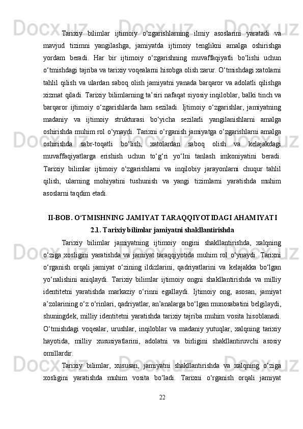 Tarixiy   bilimlar   ijtimoiy   o‘zgarishlarning   ilmiy   asoslarini   yaratadi   va
mavjud   tizimni   yangilashga,   jamiyatda   ijtimoiy   tenglikni   amalga   oshirishga
yordam   beradi.   Har   bir   ijtimoiy   o‘zgarishning   muvaffaqiyatli   bo‘lishi   uchun
o‘tmishdagi tajriba va tarixiy voqealarni hisobga olish zarur. O‘tmishdagi xatolarni
tahlil qilish va ulardan saboq olish jamiyatni yanada barqaror  va adolatli qilishga
xizmat qiladi. Tarixiy bilimlarning ta’siri nafaqat siyosiy inqiloblar, balki tinch va
barqaror   ijtimoiy   o‘zgarishlarda   ham   seziladi.   Ijtimoiy   o‘zgarishlar,   jamiyatning
madaniy   va   ijtimoiy   strukturasi   bo‘yicha   sezilarli   yangilanishlarni   amalga
oshirishda muhim rol o‘ynaydi. Tarixni o‘rganish jamiyatga o‘zgarishlarni amalga
oshirishda   sabr-toqatli   bo‘lish,   xatolardan   saboq   olish   va   kelajakdagi
muvaffaqiyatlarga   erishish   uchun   to‘g‘ri   yo‘lni   tanlash   imkoniyatini   beradi.
Tarixiy   bilimlar   ijtimoiy   o‘zgarishlarni   va   inqilobiy   jarayonlarni   chuqur   tahlil
qilish,   ularning   mohiyatini   tushunish   va   yangi   tizimlarni   yaratishda   muhim
asoslarni taqdim etadi. 
II-BOB. O‘TMISHNING JAMIYAT TARAQQIYOTIDAGI AHAMIYATI
2.1.  Tarixiy bilimlar jamiyatni shakllantirishda
Tarixiy   bilimlar   jamiyatning   ijtimoiy   ongini   shakllantirishda,   xalqning
o‘ziga   xosligini   yaratishda   va   jamiyat   taraqqiyotida   muhim   rol   o‘ynaydi.   Tarixni
o‘rganish   orqali   jamiyat   o‘zining   ildizlarini,   qadriyatlarini   va   kelajakka   bo‘lgan
yo‘nalishini   aniqlaydi.   Tarixiy   bilimlar   ijtimoiy   ongni   shakllantirishda   va   milliy
identitetni   yaratishda   markaziy   o‘rinni   egallaydi.   Ijtimoiy   ong,   asosan,   jamiyat
a’zolarining o‘z o‘rinlari, qadriyatlar, an’analarga bo‘lgan munosabatini belgilaydi,
shuningdek, milliy identitetni yaratishda tarixiy tajriba muhim  vosita hisoblanadi.
O‘tmishdagi   voqealar,   urushlar,   inqiloblar   va   madaniy   yutuqlar,   xalqning   tarixiy
hayotida,   milliy   xususiyatlarini,   adolatni   va   birligini   shakllantiruvchi   asosiy
omillardir.
Tarixiy   bilimlar,   xususan,   jamiyatni   shakllantirishda   va   xalqning   o‘ziga
xosligini   yaratishda   muhim   vosita   bo‘ladi.   Tarixni   o‘rganish   orqali   jamiyat
22 