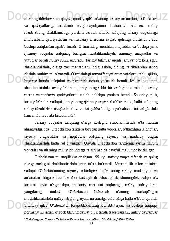 o‘zining ildizlarini aniqlaydi, qanday qilib o‘zining tarixiy an’analari, urf-odatlari
va   qadriyatlariga   asoslanib   rivojlanayotganini   tushunadi.   Bu   esa   milliy
identitetning   shakllanishiga   yordam   beradi,   chunki   xalqning   tarixiy   voqealarga
munosabati,   qadriyatlarini   va   madaniy   merosini   saqlab   qolishga   intilishi,   o‘zini
boshqa xalqlardan ajratib turadi. O‘tmishdagi  urushlar, inqiloblar va boshqa yirik
ijtimoiy   voqealar   xalqning   birligini   mustahkamlaydi,   umumiy   maqsadlar   va
yutuqlar orqali milliy ruhni oshiradi. Tarixiy bilimlar orqali jamiyat o‘z kelajagini
shakllantirishda,   o‘ziga   xos   maqsadlarni   belgilashda,   oldingi   tajribalardan   saboq
olishda muhim rol o‘ynaydi. O‘tmishdagi muvaffaqiyatlar va xatolarni tahlil qilish,
bugungi   kunda   kelajakni   rivojlantirish   uchun   yo‘nalish   beradi.   Milliy   identitetni
shakllantirishda   tarixiy   bilimlar   jamiyatning   ichki   birdamligini   ta’minlab,   tarixiy
meros   va   madaniy   qadriyatlarni   saqlab   qolishga   yordam   beradi.   Shunday   qilib,
tarixiy   bilimlar   nafaqat   jamiyatning   ijtimoiy   ongini   shakllantiradi,   balki   xalqning
milliy identitetini rivojlantirishda va kelajakka bo‘lgan yo‘nalishlarini belgilashda
ham muhim vosita hisoblanadi 9
.
Tarixiy   voqealar   xalqning   o‘ziga   xosligini   shakllantirishda   o‘ta   muhim
ahamiyatga ega. O‘zbekiston tarixida bo‘lgan katta voqealar, o‘tkazilgan islohotlar,
siyosiy   o‘zgarishlar   va   inqiloblar   xalqning   siyosiy   va   madaniy   ongini
shakllantirishda   katta   rol   o‘ynagan.   Quyida   O‘zbekiston   tarixidagi   ayrim   muhim
voqealar va ularning milliy identitetga ta’siri haqida batafsil ma’lumot keltirilgan.
O‘zbekiston mustaqillikka erishgan 1991-yil tarixiy voqea sifatida xalqning
o‘ziga   xosligini   shakllantirishda   katta   ta’sir   ko‘rsatdi.   Mustaqillik   e’lon   qilinishi
nafaqat   O‘zbekistonning   siyosiy   erkinligini,   balki   uning   milliy   madaniyati   va
an’analari,   tiliga   e’tibor   berishni   kuchaytirdi.   Mustaqillik,   shuningdek,   xalqni   o‘z
tarixini   qayta   o‘rganishga,   madaniy   merosini   saqlashga,   milliy   qadriyatlarni
yangilashga   undadi.   O‘zbekiston   hukumati   o‘zining   mustaqilligini
mustahkamlashda milliy istiqlol g‘oyalarini amalga oshirishga katta e’tibor qaratdi.
Shunday   qilib,   O‘zbekiston   Respublikasining   Konstitutsiyasi   va   boshqa   huquqiy
normativ hujjatlar, o‘zbek tilining davlat tili sifatida tasdiqlanishi, milliy bayramlar
9
 Xudoyberganov Tursun – Tarixshunoslik nazariyasi va amaliyoti, O‘zbekiston, 2010 – 274 bet
23 