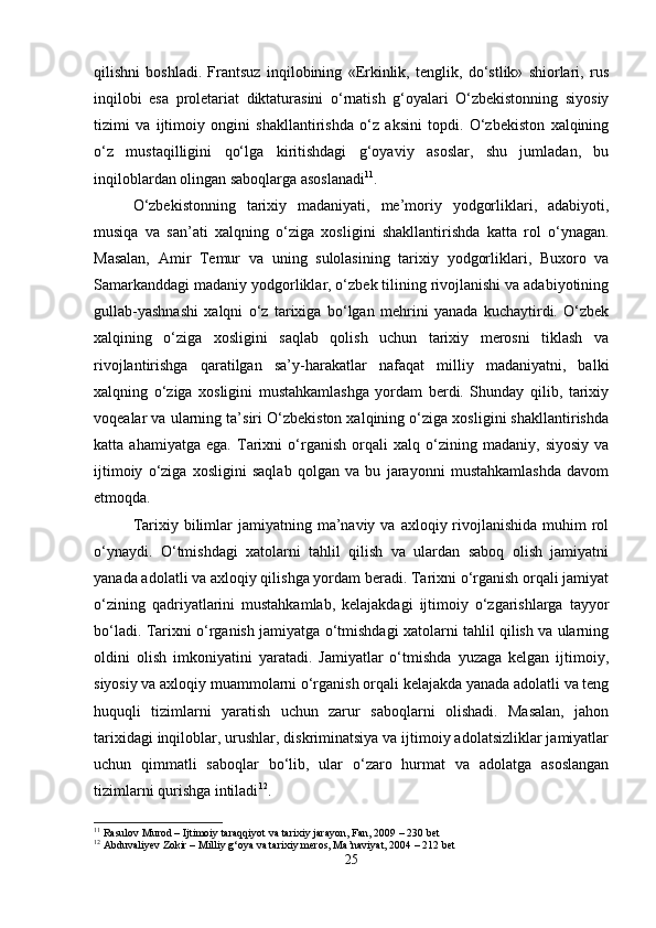 qilishni   boshladi.   Frantsuz   inqilobining   «Erkinlik,   tenglik,   do‘stlik»   shiorlari,   rus
inqilobi   esa   proletariat   diktaturasini   o‘rnatish   g‘oyalari   O‘zbekistonning   siyosiy
tizimi   va   ijtimoiy   ongini   shakllantirishda   o‘z   aksini   topdi.   O‘zbekiston   xalqining
o‘z   mustaqilligini   qo‘lga   kiritishdagi   g‘oyaviy   asoslar,   shu   jumladan,   bu
inqiloblardan olingan saboqlarga asoslanadi 11
.
O‘zbekistonning   tarixiy   madaniyati,   me’moriy   yodgorliklari,   adabiyoti,
musiqa   va   san’ati   xalqning   o‘ziga   xosligini   shakllantirishda   katta   rol   o‘ynagan.
Masalan,   Amir   Temur   va   uning   sulolasining   tarixiy   yodgorliklari,   Buxoro   va
Samarkanddagi madaniy yodgorliklar, o‘zbek tilining rivojlanishi va adabiyotining
gullab-yashnashi   xalqni   o‘z   tarixiga   bo‘lgan   mehrini   yanada   kuchaytirdi.   O‘zbek
xalqining   o‘ziga   xosligini   saqlab   qolish   uchun   tarixiy   merosni   tiklash   va
rivojlantirishga   qaratilgan   sa’y-harakatlar   nafaqat   milliy   madaniyatni,   balki
xalqning   o‘ziga   xosligini   mustahkamlashga   yordam   berdi.   Shunday   qilib,   tarixiy
voqealar va ularning ta’siri O‘zbekiston xalqining o‘ziga xosligini shakllantirishda
katta   ahamiyatga   ega.   Tarixni   o‘rganish   orqali   xalq   o‘zining   madaniy,   siyosiy   va
ijtimoiy   o‘ziga   xosligini   saqlab   qolgan   va   bu   jarayonni   mustahkamlashda   davom
etmoqda.
Tarixiy bilimlar  jamiyatning  ma’naviy  va  axloqiy rivojlanishida   muhim   rol
o‘ynaydi.   O‘tmishdagi   xatolarni   tahlil   qilish   va   ulardan   saboq   olish   jamiyatni
yanada adolatli va axloqiy qilishga yordam beradi. Tarixni o‘rganish orqali jamiyat
o‘zining   qadriyatlarini   mustahkamlab,   kelajakdagi   ijtimoiy   o‘zgarishlarga   tayyor
bo‘ladi. Tarixni o‘rganish jamiyatga o‘tmishdagi xatolarni tahlil qilish va ularning
oldini   olish   imkoniyatini   yaratadi.   Jamiyatlar   o‘tmishda   yuzaga   kelgan   ijtimoiy,
siyosiy va axloqiy muammolarni o‘rganish orqali kelajakda yanada adolatli va teng
huquqli   tizimlarni   yaratish   uchun   zarur   saboqlarni   olishadi.   Masalan,   jahon
tarixidagi inqiloblar, urushlar, diskriminatsiya va ijtimoiy adolatsizliklar jamiyatlar
uchun   qimmatli   saboqlar   bo‘lib,   ular   o‘zaro   hurmat   va   adolatga   asoslangan
tizimlarni qurishga intiladi 12
.
11
 Rasulov Murod – Ijtimoiy taraqqiyot va tarixiy jarayon, Fan, 2009 – 230 bet
12
 Abduvaliyev Zokir – Milliy g‘oya va tarixiy meros, Ma’naviyat, 2004 – 212 bet
25 