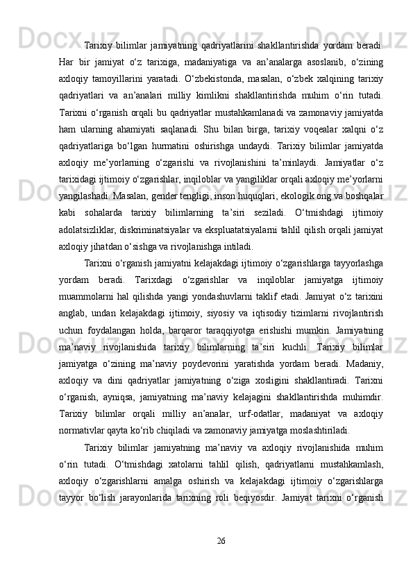 Tarixiy   bilimlar   jamiyatning   qadriyatlarini   shakllantirishda   yordam   beradi.
Har   bir   jamiyat   o‘z   tarixiga,   madaniyatiga   va   an’analarga   asoslanib,   o‘zining
axloqiy   tamoyillarini   yaratadi.   O‘zbekistonda,   masalan,   o‘zbek   xalqining   tarixiy
qadriyatlari   va   an’analari   milliy   kimlikni   shakllantirishda   muhim   o‘rin   tutadi.
Tarixni o‘rganish orqali bu qadriyatlar mustahkamlanadi va zamonaviy jamiyatda
ham   ularning   ahamiyati   saqlanadi.   Shu   bilan   birga,   tarixiy   voqealar   xalqni   o‘z
qadriyatlariga   bo‘lgan   hurmatini   oshirishga   undaydi.   Tarixiy   bilimlar   jamiyatda
axloqiy   me’yorlarning   o‘zgarishi   va   rivojlanishini   ta’minlaydi.   Jamiyatlar   o‘z
tarixidagi ijtimoiy o‘zgarishlar, inqiloblar va yangiliklar orqali axloqiy me’yorlarni
yangilashadi. Masalan, gender tengligi, inson huquqlari, ekologik ong va boshqalar
kabi   sohalarda   tarixiy   bilimlarning   ta’siri   seziladi.   O‘tmishdagi   ijtimoiy
adolatsizliklar, diskriminatsiyalar va ekspluatatsiyalarni tahlil qilish orqali jamiyat
axloqiy jihatdan o‘sishga va rivojlanishga intiladi.
Tarixni o‘rganish jamiyatni kelajakdagi ijtimoiy o‘zgarishlarga tayyorlashga
yordam   beradi.   Tarixdagi   o‘zgarishlar   va   inqiloblar   jamiyatga   ijtimoiy
muammolarni   hal   qilishda   yangi   yondashuvlarni   taklif   etadi.   Jamiyat   o‘z   tarixini
anglab,   undan   kelajakdagi   ijtimoiy,   siyosiy   va   iqtisodiy   tizimlarni   rivojlantirish
uchun   foydalangan   holda,   barqaror   taraqqiyotga   erishishi   mumkin.   Jamiyatning
ma’naviy   rivojlanishida   tarixiy   bilimlarning   ta’siri   kuchli.   Tarixiy   bilimlar
jamiyatga   o‘zining   ma’naviy   poydevorini   yaratishda   yordam   beradi.   Madaniy,
axloqiy   va   dini   qadriyatlar   jamiyatning   o‘ziga   xosligini   shakllantiradi.   Tarixni
o‘rganish,   ayniqsa,   jamiyatning   ma’naviy   kelajagini   shakllantirishda   muhimdir.
Tarixiy   bilimlar   orqali   milliy   an’analar,   urf-odatlar,   madaniyat   va   axloqiy
normativlar qayta ko‘rib chiqiladi va zamonaviy jamiyatga moslashtiriladi.
Tarixiy   bilimlar   jamiyatning   ma’naviy   va   axloqiy   rivojlanishida   muhim
o‘rin   tutadi.   O‘tmishdagi   xatolarni   tahlil   qilish,   qadriyatlarni   mustahkamlash,
axloqiy   o‘zgarishlarni   amalga   oshirish   va   kelajakdagi   ijtimoiy   o‘zgarishlarga
tayyor   bo‘lish   jarayonlarida   tarixning   roli   beqiyosdir.   Jamiyat   tarixni   o‘rganish
26 