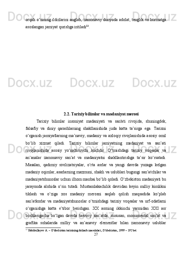 orqali o‘zining ildizlarini anglab, zamonaviy dunyoda adolat, tenglik va hurmatga
asoslangan jamiyat qurishga intiladi 13
.
2.2.  Tarixiy bilimlar va madaniyat merosi
Tarixiy   bilimlar   insoniyat   madaniyati   va   san'ati   rivojida,   shuningdek,
falsafiy   va   diniy   qarashlarning   shakllanishida   juda   katta   ta’sirga   ega.   Tarixni
o‘rganish jamiyatlarning ma’naviy, madaniy va axloqiy rivojlanishida asosiy omil
bo‘lib   xizmat   qiladi.   Tarixiy   bilimlar   jamiyatning   madaniyat   va   san’ati
rivojlanishida   asosiy   yo‘naltiruvchi   kuchdir.   O‘tmishdagi   tarixiy   voqealar   va
an’analar   zamonaviy   san’at   va   madaniyatni   shakllantirishga   ta’sir   ko‘rsatadi.
Masalan,   qadimiy   sivilizatsiyalar,   o‘rta   asrlar   va   yangi   davrda   yuzaga   kelgan
madaniy oqimlar, asarlarning mazmuni, shakli va uslublari bugungi san’atchilar va
madaniyatshunoslar uchun ilhom manbai bo‘lib qoladi. O‘zbekiston madaniyati bu
jarayonda   alohida   o‘rin   tutadi.   Mustamlakachilik   davridan   keyin   milliy   kimlikni
tiklash   va   o‘ziga   xos   madaniy   merosni   saqlab   qolish   maqsadida   ko‘plab
san’atkorlar   va   madaniyatshunoslar   o‘tmishdagi   tarixiy   voqealar   va   urf-odatlarni
o‘rganishga   katta   e’tibor   berishgan.   XX   asrning   ikkinchi   yarmidan   XXI   asr
boshlarigacha   bo‘lgan   davrda   tasviriy   san’atda,   xususan,   monumental   san’at   va
grafika   sohalarida   milliy   va   an’anaviy   elementlar   bilan   zamonaviy   uslublar
13
 Habibullayev A. – O‘zbekiston tarixining dolzarb masalalari, O‘zbekiston, 1999 – 192 bet
27 