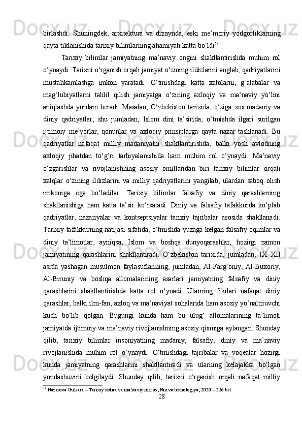 birlashdi.   Shuningdek,   arxitektura   va   dizaynda,   eski   me’moriy   yodgorliklarning
qayta tiklanishida tarixiy bilimlarning ahamiyati katta bo‘ldi 14
.
Tarixiy   bilimlar   jamiyatning   ma’naviy   ongini   shakllantirishda   muhim   rol
o‘ynaydi. Tarixni o‘rganish orqali jamiyat o‘zining ildizlarini anglab, qadriyatlarini
mustahkamlashga   imkon   yaratadi.   O‘tmishdagi   katta   xatolarni,   g‘alabalar   va
mag‘lubiyatlarni   tahlil   qilish   jamiyatga   o‘zining   axloqiy   va   ma’naviy   yo‘lini
aniqlashda   yordam  beradi.  Masalan,   O‘zbekiston   tarixida,   o‘ziga  xos   madaniy  va
diniy   qadriyatlar,   shu   jumladan,   Islom   dini   ta’sirida,   o‘tmishda   ilgari   surilgan
ijtimoiy   me’yorlar,   qonunlar   va   axloqiy   prinsiplarga   qayta   nazar   tashlanadi.   Bu
qadriyatlar   nafaqat   milliy   madaniyatni   shakllantirishda,   balki   yosh   avlodning
axloqiy   jihatdan   to‘g‘ri   tarbiyalanishida   ham   muhim   rol   o‘ynaydi.   Ma’naviy
o‘zgarishlar   va   rivojlanishning   asosiy   omillaridan   biri   tarixiy   bilimlar   orqali
xalqlar   o‘zining   ildizlarini   va   milliy   qadriyatlarini   yangilab,   ulardan   saboq   olish
imkoniga   ega   bo‘ladilar.   Tarixiy   bilimlar   falsafiy   va   diniy   qarashlarning
shakllanishiga   ham   katta   ta’sir   ko‘rsatadi.   Diniy   va   falsafiy   tafakkurda   ko‘plab
qadriyatlar,   nazariyalar   va   kontseptsiyalar   tarixiy   tajribalar   asosida   shakllanadi.
Tarixiy tafakkurning natijasi sifatida, o‘tmishda yuzaga kelgan falsafiy oqimlar va
diniy   ta’limotlar,   ayniqsa,   Islom   va   boshqa   dunyoqarashlar,   hozirgi   zamon
jamiyatining   qarashlarini   shakllantiradi.   O‘zbekiston   tarixida,   jumladan,   IX–XII
asrda   yashagan   musulmon   faylasuflarining,   jumladan,   Al-Farg‘oniy,   Al-Buxoriy,
Al-Biruniy   va   boshqa   allomalarining   asarlari   jamiyatning   falsafiy   va   diniy
qarashlarini   shakllantirishda   katta   rol   o‘ynadi.   Ularning   fikrlari   nafaqat   diniy
qarashlar, balki ilm-fan, axloq va ma’naviyat sohalarida ham asosiy yo‘naltiruvchi
kuch   bo‘lib   qolgan.   Bugungi   kunda   ham   bu   ulug‘   allomalarining   ta’limoti
jamiyatda ijtimoiy va ma’naviy rivojlanishning asosiy qismiga aylangan. Shunday
qilib,   tarixiy   bilimlar   insoniyatning   madaniy,   falsafiy,   diniy   va   ma’naviy
rivojlanishida   muhim   rol   o‘ynaydi.   O‘tmishdagi   tajribalar   va   voqealar   hozirgi
kunda   jamiyatning   qarashlarini   shakllantiradi   va   ularning   kelajakka   bo‘lgan
yondashuvini   belgilaydi.   Shunday   qilib,   tarixni   o‘rganish   orqali   nafaqat   milliy
14
 Nazarova Gulsara – Tarixiy xotira va ma’naviy meros, Fan va texnologiya, 2020 – 226 bet
28 