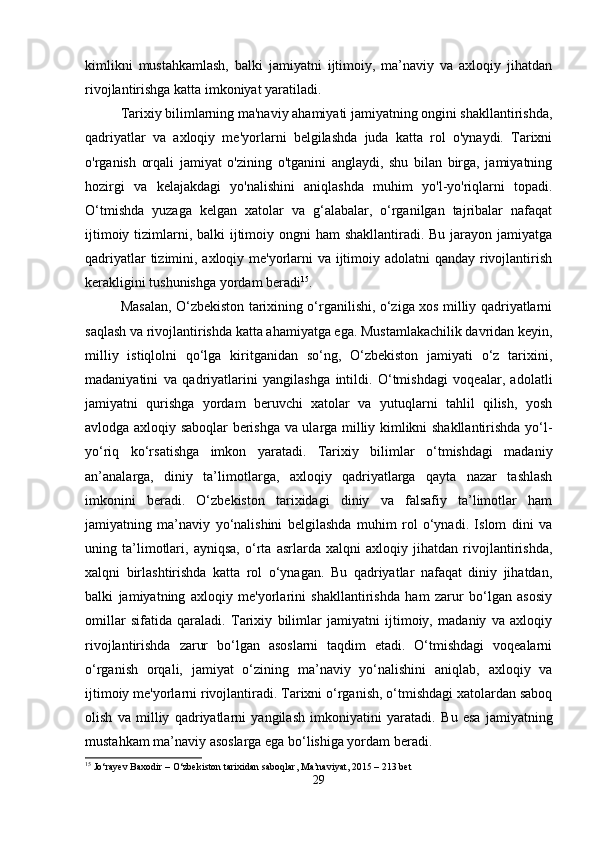 kimlikni   mustahkamlash,   balki   jamiyatni   ijtimoiy,   ma’naviy   va   axloqiy   jihatdan
rivojlantirishga katta imkoniyat yaratiladi.
Tarixiy bilimlarning ma'naviy ahamiyati jamiyatning ongini shakllantirishda,
qadriyatlar   va   axloqiy   me'yorlarni   belgilashda   juda   katta   rol   o'ynaydi.   Tarixni
o'rganish   orqali   jamiyat   o'zining   o'tganini   anglaydi,   shu   bilan   birga,   jamiyatning
hozirgi   va   kelajakdagi   yo'nalishini   aniqlashda   muhim   yo'l-yo'riqlarni   topadi.
O‘tmishda   yuzaga   kelgan   xatolar   va   g‘alabalar,   o‘rganilgan   tajribalar   nafaqat
ijtimoiy tizimlarni, balki ijtimoiy ongni  ham shakllantiradi. Bu jarayon jamiyatga
qadriyatlar  tizimini, axloqiy me'yorlarni  va ijtimoiy adolatni  qanday rivojlantirish
kerakligini tushunishga yordam beradi 15
.
Masalan, O‘zbekiston tarixining o‘rganilishi, o‘ziga xos milliy qadriyatlarni
saqlash va rivojlantirishda katta ahamiyatga ega. Mustamlakachilik davridan keyin,
milliy   istiqlolni   qo‘lga   kiritganidan   so‘ng,   O‘zbekiston   jamiyati   o‘z   tarixini,
madaniyatini   va   qadriyatlarini   yangilashga   intildi.   O‘tmishdagi   voqealar,   adolatli
jamiyatni   qurishga   yordam   beruvchi   xatolar   va   yutuqlarni   tahlil   qilish,   yosh
avlodga axloqiy saboqlar berishga va ularga milliy kimlikni shakllantirishda yo‘l-
yo‘riq   ko‘rsatishga   imkon   yaratadi.   Tarixiy   bilimlar   o‘tmishdagi   madaniy
an’analarga,   diniy   ta’limotlarga,   axloqiy   qadriyatlarga   qayta   nazar   tashlash
imkonini   beradi.   O‘zbekiston   tarixidagi   diniy   va   falsafiy   ta’limotlar   ham
jamiyatning   ma’naviy   yo‘nalishini   belgilashda   muhim   rol   o‘ynadi.   Islom   dini   va
uning   ta’limotlari,   ayniqsa,   o‘rta   asrlarda   xalqni   axloqiy   jihatdan   rivojlantirishda,
xalqni   birlashtirishda   katta   rol   o‘ynagan.   Bu   qadriyatlar   nafaqat   diniy   jihatdan,
balki   jamiyatning   axloqiy   me'yorlarini   shakllantirishda   ham   zarur   bo‘lgan   asosiy
omillar   sifatida   qaraladi.   Tarixiy   bilimlar   jamiyatni   ijtimoiy,   madaniy   va   axloqiy
rivojlantirishda   zarur   bo‘lgan   asoslarni   taqdim   etadi.   O‘tmishdagi   voqealarni
o‘rganish   orqali,   jamiyat   o‘zining   ma’naviy   yo‘nalishini   aniqlab,   axloqiy   va
ijtimoiy me'yorlarni rivojlantiradi. Tarixni o‘rganish, o‘tmishdagi xatolardan saboq
olish   va   milliy   qadriyatlarni   yangilash   imkoniyatini   yaratadi.   Bu   esa   jamiyatning
mustahkam ma’naviy asoslarga ega bo‘lishiga yordam beradi.
15
 Jo‘rayev Baxodir – O‘zbekiston tarixidan saboqlar, Ma’naviyat, 2015 – 213 bet
29 