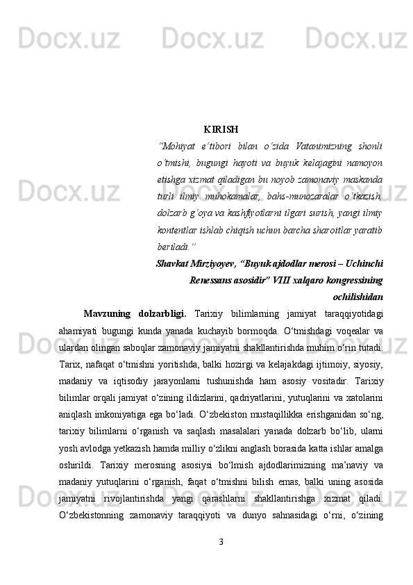 KIRISH
“Mohiyat   e’tibori   bilan   o‘zida   Vatanimizning   shonli
o‘tmishi,   bugungi   hayoti   va   buyuk   kelajagini   namoyon
etishga xizmat  qiladigan bu noyob zamonaviy  maskanda
turli   ilmiy   muhokamalar,   bahs-munozaralar   o‘tkazish,
dolzarb g‘oya va kashfiyotlarni ilgari surish, yangi ilmiy
kontentlar ishlab chiqish uchun barcha sharoitlar yaratib
beriladi.”  
Shavkat Mirziyoyev, “Buyuk ajdodlar merosi – Uchinchi
Renessans asosidir” VIII xalqaro kongressining
ochilishidan
Mavzuning   dolzarbligi .   Tarixiy   bilimlarning   jamiyat   taraqqiyotidagi
ahamiyati   bugungi   kunda   yanada   kuchayib   bormoqda.   O‘tmishdagi   voqealar   va
ulardan olingan saboqlar zamonaviy jamiyatni shakllantirishda muhim o‘rin tutadi.
Tarix, nafaqat o‘tmishni  yoritishda, balki hozirgi va kelajakdagi ijtimoiy, siyosiy,
madaniy   va   iqtisodiy   jarayonlarni   tushunishda   ham   asosiy   vositadir.   Tarixiy
bilimlar orqali jamiyat o‘zining ildizlarini, qadriyatlarini, yutuqlarini va xatolarini
aniqlash imkoniyatiga ega bo‘ladi. O‘zbekiston mustaqillikka erishganidan so‘ng,
tarixiy   bilimlarni   o‘rganish   va   saqlash   masalalari   yanada   dolzarb   bo‘lib,   ularni
yosh avlodga yetkazish hamda milliy o‘zlikni anglash borasida katta ishlar amalga
oshirildi.   Tarixiy   merosning   asosiysi   bo‘lmish   ajdodlarimizning   ma’naviy   va
madaniy   yutuqlarini   o‘rganish,   faqat   o‘tmishni   bilish   emas,   balki   uning   asosida
jamiyatni   rivojlantirishda   yangi   qarashlarni   shakllantirishga   xizmat   qiladi.
O‘zbekistonning   zamonaviy   taraqqiyoti   va   dunyo   sahnasidagi   o‘rni,   o‘zining
3 