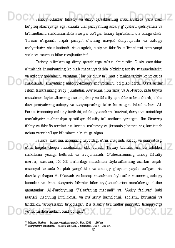 Tarixiy   bilimlar   falsafiy   va   diniy   qarashlarning   shakllanishida   yana   ham
ko‘proq ahamiyatga ega, chunki ular jamiyatning asosiy g‘oyalari, qadriyatlari va
ta’limotlarini shakllantirishda asosiysi  bo‘lgan tarixiy tajribalarni o‘z ichiga oladi.
Tarixni   o‘rganish   orqali   jamiyat   o‘zining   mavjud   dunyoqarashi   va   axloqiy
me’yorlarini   shakllantiradi,   shuningdek,   diniy   va   falsafiy   ta’limotlarni   ham   yangi
shakl va mazmun bilan rivojlantiradi 16
.
Tarixiy   bilimlarning   diniy   qarashlarga   ta’siri   chuqurdir.   Diniy   qarashlar,
o‘tmishda   insoniyatning   ko‘plab   madaniyatlarida   o‘zining   asosiy   tushunchalarini
va axloqiy qoidalarini yaratgan. Har bir diniy ta’limot o‘zining tarixiy kontekstida
shakllanib,   jamiyatning   ahloqiy-axloqiy   me’yorlarini   belgilab   berdi.   O‘rta   asrlar
Islom falsafasining rivoji, jumladan, Avitsenna (Ibn Sina) va Al-Farobi kabi buyuk
musulmon faylasuflarining asarlari, diniy va falsafiy qarashlarni birlashtirib, o‘sha
davr   jamiyatining   axloqiy   va   dunyoqarashiga   ta’sir   ko‘rsatgan.   Misol   uchun,   Al-
Farobi insonning axloqiy tuzilishi, adolat, yuksak ma’naviyat, dunyo va oxiratdagi
mas’uliyatni   tushunishga   qaratilgan   falsafiy   ta’limotlarni   yaratgan.   Ibn   Sinaning
tibbiy va falsafiy asarlari esa insonni ma’naviy va jismoniy jihatdan sog‘lom tutish
uchun zarur bo‘lgan bilimlarni o‘z ichiga olgan.
Falsafa, xususan, insonning hayotdagi o‘rni, maqsadi, axloqi va jamiyatdagi
o‘rni   haqida   chuqur   mulohazalar   olib   boradi.   Tarixiy   bilimlar   esa   bu   tafakkur
shakllarini   yuzaga   keltiradi   va   rivojlantiradi.   O‘zbekistonning   tarixiy   falsafiy
merosi,   xususan,   IX–XII   asrlardagi   musulmon   faylasuflarining   asarlari   orqali,
insoniyat   tarixida   ko‘plab   yangiliklar   va   axloqiy   g‘oyalar   paydo   bo‘lgan.   Bu
davrda   yashagan   Al-G’azzoli   va   boshqa   musulmon   faylasuflar   insonning   axloqiy
kamoloti   va   dinni   dunyoviy   bilimlar   bilan   uyg‘unlashtirish   masalalariga   e’tibor
qaratganlar.   Al-Farobiyning   "Falsafaning   maqsadi"   va   "Aqliy   faoliyat"   kabi
asarlari   insonning   intellektual   va   ma’naviy   kamolotini,   adolatni,   hurmatni   va
tinchlikni   tarbiyalashni   ta’kidlagan.   Bu  falsafiy  ta’limotlar   jamiyatni   taraqqiyotga
yo‘naltirishda muhim omil bo‘lgan 17
.
16
 Salimov Otabek – Tarixga yangicha qarash, Fan, 2003 – 180 bet
17
 Toshpulatov Sirojiddin – Falsafa asoslari, O‘zbekiston, 2007 – 268 bet
30 