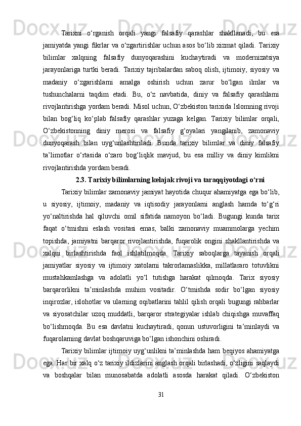 Tarixni   o‘rganish   orqali   yangi   falsafiy   qarashlar   shakllanadi,   bu   esa
jamiyatda yangi  fikrlar va o‘zgartirishlar uchun asos bo‘lib xizmat qiladi. Tarixiy
bilimlar   xalqning   falsafiy   dunyoqarashini   kuchaytiradi   va   modernizatsiya
jarayonlariga   turtki   beradi.   Tarixiy   tajribalardan   saboq   olish,   ijtimoiy,   siyosiy   va
madaniy   o‘zgarishlarni   amalga   oshirish   uchun   zarur   bo‘lgan   ilmlar   va
tushunchalarni   taqdim   etadi.   Bu,   o‘z   navbatida,   diniy   va   falsafiy   qarashlarni
rivojlantirishga yordam beradi. Misol uchun, O‘zbekiston tarixida Islomning rivoji
bilan   bog‘liq   ko‘plab   falsafiy   qarashlar   yuzaga   kelgan.   Tarixiy   bilimlar   orqali,
O‘zbekistonning   diniy   merosi   va   falsafiy   g‘oyalari   yangilanib,   zamonaviy
dunyoqarash   bilan   uyg‘unlashtiriladi.   Bunda   tarixiy   bilimlar   va   diniy   falsafiy
ta’limotlar   o‘rtasida   o‘zaro   bog‘liqlik   mavjud,   bu   esa   milliy   va   diniy   kimlikni
rivojlantirishda yordam beradi.
2.3.   Tarixiy bilimlarning kelajak rivoji va taraqqiyotdagi o‘rni
Tarixiy bilimlar zamonaviy jamiyat hayotida chuqur ahamiyatga ega bo‘lib,
u   siyosiy,   ijtimoiy,   madaniy   va   iqtisodiy   jarayonlarni   anglash   hamda   to‘g‘ri
yo‘naltirishda   hal   qiluvchi   omil   sifatida   namoyon   bo‘ladi.   Bugungi   kunda   tarix
faqat   o‘tmishni   eslash   vositasi   emas,   balki   zamonaviy   muammolarga   yechim
topishda,   jamiyatni   barqaror   rivojlantirishda,   fuqarolik   ongini   shakllantirishda   va
xalqni   birlashtirishda   faol   ishlatilmoqda.   Tarixiy   saboqlarga   tayanish   orqali
jamiyatlar   siyosiy   va   ijtimoiy   xatolarni   takrorlamaslikka,   millatlararo   totuvlikni
mustahkamlashga   va   adolatli   yo‘l   tutishga   harakat   qilmoqda.   Tarix   siyosiy
barqarorlikni   ta’minlashda   muhim   vositadir.   O‘tmishda   sodir   bo‘lgan   siyosiy
inqirozlar, islohotlar va ularning oqibatlarini  tahlil  qilish orqali bugungi rahbarlar
va   siyosatchilar   uzoq   muddatli,   barqaror   strategiyalar   ishlab   chiqishga   muvaffaq
bo‘lishmoqda.   Bu   esa   davlatni   kuchaytiradi,   qonun   ustuvorligini   ta’minlaydi   va
fuqarolarning davlat boshqaruviga bo‘lgan ishonchini oshiradi.
Tarixiy bilimlar ijtimoiy uyg‘unlikni ta’minlashda ham beqiyos ahamiyatga
ega. Har bir xalq o‘z tarixiy ildizlarini anglash orqali birlashadi, o‘zligini saqlaydi
va   boshqalar   bilan   munosabatda   adolatli   asosda   harakat   qiladi.   O‘zbekiston
31 