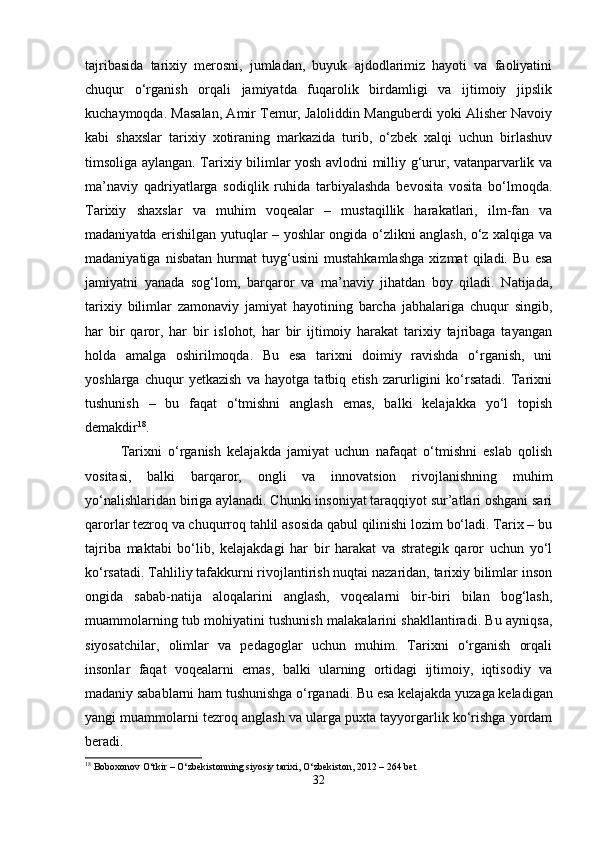 tajribasida   tarixiy   merosni,   jumladan,   buyuk   ajdodlarimiz   hayoti   va   faoliyatini
chuqur   o‘rganish   orqali   jamiyatda   fuqarolik   birdamligi   va   ijtimoiy   jipslik
kuchaymoqda. Masalan, Amir Temur, Jaloliddin Manguberdi yoki Alisher Navoiy
kabi   shaxslar   tarixiy   xotiraning   markazida   turib,   o‘zbek   xalqi   uchun   birlashuv
timsoliga aylangan. Tarixiy bilimlar yosh avlodni milliy g‘urur, vatanparvarlik va
ma’naviy   qadriyatlarga   sodiqlik   ruhida   tarbiyalashda   bevosita   vosita   bo‘lmoqda.
Tarixiy   shaxslar   va   muhim   voqealar   –   mustaqillik   harakatlari,   ilm-fan   va
madaniyatda erishilgan yutuqlar – yoshlar ongida o‘zlikni anglash, o‘z xalqiga va
madaniyatiga   nisbatan   hurmat   tuyg‘usini   mustahkamlashga   xizmat   qiladi.   Bu   esa
jamiyatni   yanada   sog‘lom,   barqaror   va   ma’naviy   jihatdan   boy   qiladi.   Natijada,
tarixiy   bilimlar   zamonaviy   jamiyat   hayotining   barcha   jabhalariga   chuqur   singib,
har   bir   qaror,   har   bir   islohot,   har   bir   ijtimoiy   harakat   tarixiy   tajribaga   tayangan
holda   amalga   oshirilmoqda.   Bu   esa   tarixni   doimiy   ravishda   o‘rganish,   uni
yoshlarga   chuqur   yetkazish   va   hayotga   tatbiq   etish   zarurligini   ko‘rsatadi.   Tarixni
tushunish   –   bu   faqat   o‘tmishni   anglash   emas,   balki   kelajakka   yo‘l   topish
demakdir 18
.
Tarixni   o‘rganish   kelajakda   jamiyat   uchun   nafaqat   o‘tmishni   eslab   qolish
vositasi,   balki   barqaror,   ongli   va   innovatsion   rivojlanishning   muhim
yo‘nalishlaridan biriga aylanadi. Chunki insoniyat taraqqiyot sur’atlari oshgani sari
qarorlar tezroq va chuqurroq tahlil asosida qabul qilinishi lozim bo‘ladi. Tarix – bu
tajriba   maktabi   bo‘lib,   kelajakdagi   har   bir   harakat   va   strategik   qaror   uchun   yo‘l
ko‘rsatadi. Tahliliy tafakkurni rivojlantirish nuqtai nazaridan, tarixiy bilimlar inson
ongida   sabab-natija   aloqalarini   anglash,   voqealarni   bir-biri   bilan   bog‘lash,
muammolarning tub mohiyatini tushunish malakalarini shakllantiradi. Bu ayniqsa,
siyosatchilar,   olimlar   va   pedagoglar   uchun   muhim.   Tarixni   o‘rganish   orqali
insonlar   faqat   voqealarni   emas,   balki   ularning   ortidagi   ijtimoiy,   iqtisodiy   va
madaniy sabablarni ham tushunishga o‘rganadi. Bu esa kelajakda yuzaga keladigan
yangi muammolarni tezroq anglash va ularga puxta tayyorgarlik ko‘rishga yordam
beradi.
18
 Boboxonov O‘tkir – O‘zbekistonning siyosiy tarixi, O‘zbekiston, 2012 – 264 bet
32 