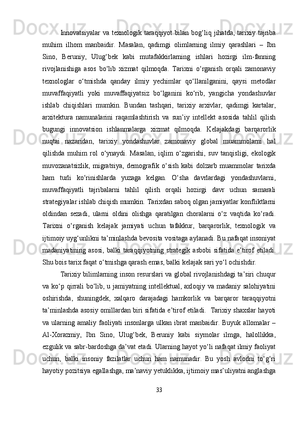 Innovatsiyalar   va  texnologik  taraqqiyot  bilan  bog‘liq  jihatda,  tarixiy  tajriba
muhim   ilhom   manbaidir.   Masalan,   qadimgi   olimlarning   ilmiy   qarashlari   –   Ibn
Sino,   Beruniy,   Ulug‘bek   kabi   mutafakkirlarning   ishlari   hozirgi   ilm-fanning
rivojlanishiga   asos   bo‘lib   xizmat   qilmoqda.   Tarixni   o‘rganish   orqali   zamonaviy
texnologlar   o‘tmishda   qanday   ilmiy   yechimlar   qo‘llanilganini,   qaysi   metodlar
muvaffaqiyatli   yoki   muvaffaqiyatsiz   bo‘lganini   ko‘rib,   yangicha   yondashuvlar
ishlab   chiqishlari   mumkin.   Bundan   tashqari,   tarixiy   arxivlar,   qadimgi   kartalar,
arxitektura   namunalarini   raqamlashtirish   va   sun’iy   intellekt   asosida   tahlil   qilish
bugungi   innovatsion   ishlanmalarga   xizmat   qilmoqda.   Kelajakdagi   barqarorlik
nuqtai   nazaridan,   tarixiy   yondashuvlar   zamonaviy   global   muammolarni   hal
qilishda   muhim   rol   o‘ynaydi.   Masalan,   iqlim   o‘zgarishi,   suv   tanqisligi,   ekologik
muvozanatsizlik,   migratsiya,   demografik   o‘sish   kabi   dolzarb   muammolar   tarixda
ham   turli   ko‘rinishlarda   yuzaga   kelgan.   O‘sha   davrlardagi   yondashuvlarni,
muvaffaqiyatli   tajribalarni   tahlil   qilish   orqali   hozirgi   davr   uchun   samarali
strategiyalar ishlab chiqish mumkin. Tarixdan saboq olgan jamiyatlar konfliktlarni
oldindan   sezadi,   ularni   oldini   olishga   qaratilgan   choralarni   o‘z   vaqtida   ko‘radi.
Tarixni   o‘rganish   kelajak   jamiyati   uchun   tafakkur,   barqarorlik,   texnologik   va
ijtimoiy uyg‘unlikni ta’minlashda bevosita vositaga aylanadi. Bu nafaqat insoniyat
madaniyatining  asosi,   balki   taraqqiyotning  strategik  asbobi  sifatida  e’tirof  etiladi.
Shu bois tarix faqat o‘tmishga qarash emas, balki kelajak sari yo‘l ochishdir.
Tarixiy bilimlarning inson resurslari va global rivojlanishdagi ta’siri chuqur
va ko‘p qirrali bo‘lib, u jamiyatning intellektual, axloqiy va madaniy salohiyatini
oshirishda,   shuningdek,   xalqaro   darajadagi   hamkorlik   va   barqaror   taraqqiyotni
ta’minlashda asosiy omillardan biri sifatida e’tirof etiladi.   Tarixiy shaxslar hayoti
va  ularning   amaliy  faoliyati   insonlarga   ulkan   ibrat   manbaidir.   Buyuk   allomalar   –
Al-Xorazmiy,   Ibn   Sino,   Ulug‘bek,   Beruniy   kabi   siymolar   ilmga,   halollikka,
ezgulik va sabr-bardoshga da’vat etadi. Ularning hayot yo‘li nafaqat ilmiy faoliyat
uchun,   balki   insoniy   fazilatlar   uchun   ham   namunadir.   Bu   yosh   avlodni   to‘g‘ri
hayotiy pozitsiya egallashga, ma’naviy yetuklikka, ijtimoiy mas’uliyatni anglashga
33 