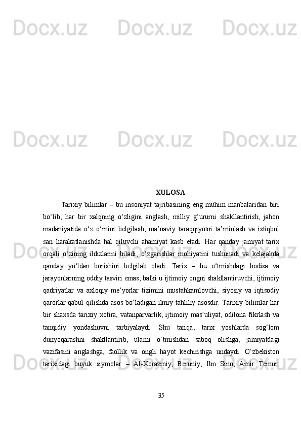XULOSA
Tarixiy   bilimlar   –   bu   insoniyat   tajribasining   eng   muhim   manbalaridan   biri
bo‘lib,   har   bir   xalqning   o‘zligini   anglash,   milliy   g‘ururni   shakllantirish,   jahon
madaniyatida   o‘z   o‘rnini   belgilash,   ma’naviy   taraqqiyotni   ta’minlash   va   istiqbol
sari   harakatlanishda   hal   qiluvchi   ahamiyat   kasb   etadi.   Har   qanday   jamiyat   tarix
orqali   o‘zining   ildizlarini   biladi,   o‘zgarishlar   mohiyatini   tushunadi   va   kelajakda
qanday   yo‘ldan   borishini   belgilab   oladi.   Tarix   –   bu   o‘tmishdagi   hodisa   va
jarayonlarning oddiy tasviri emas, balki u ijtimoiy ongni shakllantiruvchi, ijtimoiy
qadriyatlar   va   axloqiy   me’yorlar   tizimini   mustahkamlovchi,   siyosiy   va   iqtisodiy
qarorlar qabul qilishda asos  bo‘ladigan ilmiy-tahliliy asosdir. Tarixiy bilimlar  har
bir   shaxsda   tarixiy   xotira,   vatanparvarlik,   ijtimoiy   mas’uliyat,   odilona   fikrlash   va
tanqidiy   yondashuvni   tarbiyalaydi.   Shu   tariqa,   tarix   yoshlarda   sog‘lom
dunyoqarashni   shakllantirib,   ularni   o‘tmishdan   saboq   olishga,   jamiyatdagi
vazifasini   anglashga,   faollik   va   ongli   hayot   kechirishga   undaydi.   O‘zbekiston
tarixidagi   buyuk   siymolar   –   Al-Xorazmiy,   Beruniy,   Ibn   Sino,   Amir   Temur,
35 