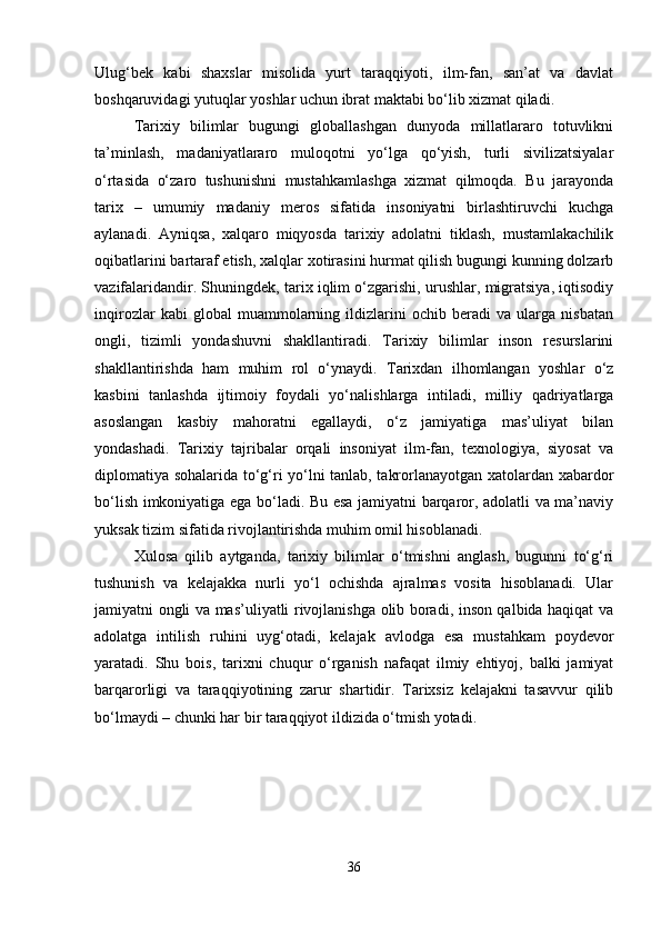 Ulug‘bek   kabi   shaxslar   misolida   yurt   taraqqiyoti,   ilm-fan,   san’at   va   davlat
boshqaruvidagi yutuqlar yoshlar uchun ibrat maktabi bo‘lib xizmat qiladi.
Tarixiy   bilimlar   bugungi   globallashgan   dunyoda   millatlararo   totuvlikni
ta’minlash,   madaniyatlararo   muloqotni   yo‘lga   qo‘yish,   turli   sivilizatsiyalar
o‘rtasida   o‘zaro   tushunishni   mustahkamlashga   xizmat   qilmoqda.   Bu   jarayonda
tarix   –   umumiy   madaniy   meros   sifatida   insoniyatni   birlashtiruvchi   kuchga
aylanadi.   Ayniqsa,   xalqaro   miqyosda   tarixiy   adolatni   tiklash,   mustamlakachilik
oqibatlarini bartaraf etish, xalqlar xotirasini hurmat qilish bugungi kunning dolzarb
vazifalaridandir. Shuningdek, tarix iqlim o‘zgarishi, urushlar, migratsiya, iqtisodiy
inqirozlar   kabi   global   muammolarning   ildizlarini   ochib   beradi   va   ularga   nisbatan
ongli,   tizimli   yondashuvni   shakllantiradi.   Tarixiy   bilimlar   inson   resurslarini
shakllantirishda   ham   muhim   rol   o‘ynaydi.   Tarixdan   ilhomlangan   yoshlar   o‘z
kasbini   tanlashda   ijtimoiy   foydali   yo‘nalishlarga   intiladi,   milliy   qadriyatlarga
asoslangan   kasbiy   mahoratni   egallaydi,   o‘z   jamiyatiga   mas’uliyat   bilan
yondashadi.   Tarixiy   tajribalar   orqali   insoniyat   ilm-fan,   texnologiya,   siyosat   va
diplomatiya sohalarida to‘g‘ri yo‘lni tanlab, takrorlanayotgan xatolardan xabardor
bo‘lish imkoniyatiga ega bo‘ladi. Bu esa jamiyatni barqaror, adolatli va ma’naviy
yuksak tizim sifatida rivojlantirishda muhim omil hisoblanadi.
Xulosa   qilib   aytganda,   tarixiy   bilimlar   o‘tmishni   anglash,   bugunni   to‘g‘ri
tushunish   va   kelajakka   nurli   yo‘l   ochishda   ajralmas   vosita   hisoblanadi.   Ular
jamiyatni ongli va mas’uliyatli rivojlanishga olib boradi, inson qalbida haqiqat va
adolatga   intilish   ruhini   uyg‘otadi,   kelajak   avlodga   esa   mustahkam   poydevor
yaratadi.   Shu   bois,   tarixni   chuqur   o‘rganish   nafaqat   ilmiy   ehtiyoj,   balki   jamiyat
barqarorligi   va   taraqqiyotining   zarur   shartidir.   Tarixsiz   kelajakni   tasavvur   qilib
bo‘lmaydi – chunki har bir taraqqiyot ildizida o‘tmish yotadi.
36 