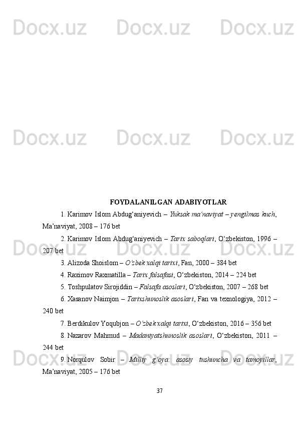 FOYDALANILGAN ADABIYOTLAR
1. Karimov Islom Abdug‘aniyevich –   Yuksak ma’naviyat – yengilmas kuch ,
Ma’naviyat, 2008 – 176 bet
2. Karimov Islom Abdug‘aniyevich –   Tarix saboqlari , O‘zbekiston, 1996 –
207 bet
3. Alizoda Shoislom –  O‘zbek xalqi tarixi , Fan, 2000 – 384 bet
4. Raximov Raxmatilla –  Tarix falsafasi , O‘zbekiston, 2014 – 224 bet
5. Toshpulatov Sirojiddin –  Falsafa asoslari , O‘zbekiston, 2007 – 268 bet
6. Xasanov Naimjon –   Tarixshunoslik asoslari , Fan va texnologiya, 2012 –
240 bet
7. Berdikulov Yoqubjon –  O‘zbek xalqi tarixi , O‘zbekiston, 2016 – 356 bet
8. Nazarov   Mahmud   –   Madaniyatshunoslik   asoslari ,   O‘zbekiston,   2011   –
244 bet
9. Norqulov   Sobir   –   Milliy   g‘oya:   asosiy   tushuncha   va   tamoyillar ,
Ma’naviyat, 2005 – 176 bet
37 