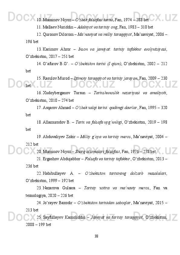10. Muminov Niyoz –  O‘zbek falsafasi tarixi , Fan, 1974 – 288 bet
11. Mallaev Nuriddin –  Adabiyot va tarixiy ong , Fan, 1983 – 310 bet
12. Quronov Dilorom –  Ma’naviyat va milliy taraqqiyot , Ma’naviyat, 2006 –
196 bet
13. Karimov   Ahror   –   Inson   va   jamiyat:   tarixiy   tafakkur   evolyutsiyasi ,
O‘zbekiston, 2017 – 251 bet
14. G‘afurov   B.G‘.   –   O‘zbekiston   tarixi   (I   qism) ,   O‘zbekiston,   2002   –   212
bet
15. Rasulov Murod –  Ijtimoiy taraqqiyot va tarixiy jarayon , Fan, 2009 – 230
bet
16. Xudoyberganov   Tursun   –   Tarixshunoslik   nazariyasi   va   amaliyoti ,
O‘zbekiston, 2010 – 274 bet
17. Asqarov Ahmad –  O‘zbek xalqi tarixi: qadimgi davrlar , Fan, 1995 – 320
bet
18. Allamurodov B. –   Tarix va falsafa uyg‘unligi , O‘zbekiston, 2019 – 198
bet
19. Abduvaliyev Zokir –   Milliy g‘oya va tarixiy meros , Ma’naviyat, 2004 –
212 bet
20. Muminov Niyoz –  Sharq allomalari falsafasi , Fan, 1976 – 278 bet
21. Ergashov Abdujabbor –  Falsafa va tarixiy tafakkur , O‘zbekiston, 2013 –
236 bet
22. Habibullayev   A.   –   O‘zbekiston   tarixining   dolzarb   masalalari ,
O‘zbekiston, 1999 – 192 bet
23. Nazarova   Gulsara   –   Tarixiy   xotira   va   ma’naviy   meros ,   Fan   va
texnologiya, 2020 – 226 bet
24. Jo‘rayev Baxodir –   O‘zbekiston tarixidan saboqlar , Ma’naviyat, 2015 –
213 bet
25. Sayfullayev   Kamoliddin   –   Jamiyat   va   tarixiy   taraqqiyot ,   O‘zbekiston,
2008 – 199 bet
38 