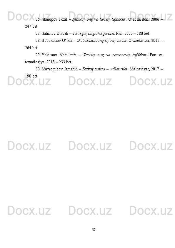 26. Sharopov  Fozil  –   Ijtimoiy  ong  va  tarixiy  tafakkur ,  O‘zbekiston,  2006  –
247 bet
27. Salimov Otabek –  Tarixga yangicha qarash , Fan, 2003 – 180 bet
28. Boboxonov O‘tkir –  O‘zbekistonning siyosiy tarixi , O‘zbekiston, 2012 –
264 bet
29. Hakimov   Abdulaziz   –   Tarixiy   ong   va   zamonaviy   tafakkur ,   Fan   va
texnologiya, 2018 – 233 bet
30. Matyoqubov Jamshid –   Tarixiy xotira – millat ruhi , Ma’naviyat, 2017 –
190 bet
39 