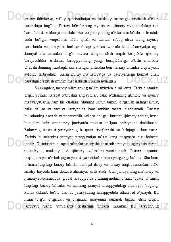 tarixiy   ildizlariga,   milliy   qadriyatlariga   va   madaniy   merosiga   qanchalik   e’tibor
qaratishiga   bog‘liq.   Tarixiy   bilimlarning   siyosiy   va   ijtimoiy   rivojlanishdagi   roli
ham alohida e’tiborga molikdir. Har bir jamiyatning o‘z tarixini bilishi, o‘tmishda
sodir   bo‘lgan   voqealarni   tahlil   qilish   va   ulardan   saboq   olish   uning   siyosiy
qarorlarida   va   jamiyatni   boshqarishdagi   yondashuvlarida   katta   ahamiyatga   ega.
Jamiyat   o‘z   tarixidan   to‘g‘ri   xulosa   chiqara   olish   orqali   kelajakda   ijtimoiy
barqarorlikka   erishishi,   taraqqiyotning   yangi   bosqichlariga   o‘tishi   mumkin.
O‘zbekistonning mustaqillikka erishgan yillardan beri, tarixiy bilimlar orqali yosh
avlodni   tarbiyalash,   ularni   milliy   ma’naviyatga   va   qadriyatlarga   hurmat   bilan
qarashga o‘rgatish muhim maqsadlardan biriga aylangan.
Shuningdek, tarixiy bilimlarning ta’lim tizimida o‘rni katta. Tarix o‘rganish
orqali   yoshlar   nafaqat   o‘tmishni   anglaydilar,   balki   o‘zlarining   ijtimoiy   va   siyosiy
mas’uliyatlarini   ham   his   etadilar.   Shuning   uchun   tarixni   o‘rganish   nafaqat   ilmiy,
balki   ta’lim   va   tarbiya   jarayonida   ham   muhim   vosita   hisoblanadi.   Tarixiy
bilimlarning asosida vatanparvarlik, xalqqa bo‘lgan hurmat, ijtimoiy adolat, inson
huquqlari   kabi   zamonaviy   jamiyatda   muhim   bo‘lgan   qadriyatlar   shakllanadi.
Bularning   barchasi   jamiyatning   barqaror   rivojlanishi   va   kelajagi   uchun   zarur.
Tarixiy   bilimlarning   jamiyat   taraqqiyotiga   ta’siri   keng   miqyosda   o‘z   ifodasini
topadi. O‘tmishdan olingan saboqlar va tajribalar orqali jamiyatning siyosiy tizimi,
iqtisodiyoti,   madaniyati   va   ijtimoiy   tuzilmalari   yaxshilanadi.   Tarixni   o‘rganish
orqali jamiyat o‘z kelajagini yanada yaxshilash imkoniyatiga ega bo‘ladi. Shu bois,
o‘tmish   haqidagi   tarixiy   bilimlar   nafaqat   ilmiy   va   tarixiy   nuqtai   nazardan,   balki
amaliy   hayotda   ham   dolzarb   ahamiyat   kasb   etadi.   Ular   jamiyatning   ma’naviy   va
ijtimoiy rivojlanishida, global taraqqiyotda o‘zining muhim o‘rnini topadi. O‘tmish
haqidagi   tarixiy   bilimlar   va   ularning   jamiyat   taraqqiyotidagi   ahamiyati   bugungi
kunda   dolzarb   bo‘lib,   har   bir   jamiyatning   taraqqiyotida   ulkan   rol   o‘ynaydi.   Bu
ilmni   to‘g‘ri   o‘rganish   va   o‘rganish   jarayonini   samarali   tashkil   etish   orqali,
jamiyatni   yangi   yutuqlarga   erishishga   undash   mumkin.   Bu   jarayonning
4 