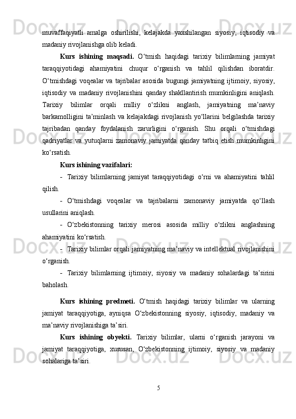 muvaffaqiyatli   amalga   oshirilishi,   kelajakda   yaxshilangan   siyosiy,   iqtisodiy   va
madaniy rivojlanishga olib keladi.
Kurs   ishining   maqsadi.   O‘tmish   haqidagi   tarixiy   bilimlarning   jamiyat
taraqqiyotidagi   ahamiyatini   chuqur   o‘rganish   va   tahlil   qilishdan   iboratdir.
O‘tmishdagi   voqealar   va   tajribalar   asosida   bugungi   jamiyatning   ijtimoiy,   siyosiy,
iqtisodiy   va   madaniy   rivojlanishini   qanday   shakllantirish   mumkinligini   aniqlash.
Tarixiy   bilimlar   orqali   milliy   o‘zlikni   anglash,   jamiyatning   ma’naviy
barkamolligini   ta’minlash   va   kelajakdagi   rivojlanish   yo‘llarini   belgilashda   tarixiy
tajribadan   qanday   foydalanish   zarurligini   o‘rganish.   Shu   orqali   o‘tmishdagi
qadriyatlar   va   yutuqlarni   zamonaviy   jamiyatda   qanday   tatbiq   etish   mumkinligini
ko‘rsatish.
Kurs ishining vazifalari:
 Tarixiy   bilimlarning   jamiyat   taraqqiyotidagi   o‘rni   va   ahamiyatini   tahlil
qilish.
 O‘tmishdagi   voqealar   va   tajribalarni   zamonaviy   jamiyatda   qo‘llash
usullarini aniqlash.
 O‘zbekistonning   tarixiy   merosi   asosida   milliy   o‘zlikni   anglashning
ahamiyatini ko‘rsatish.
 Tarixiy bilimlar orqali jamiyatning ma’naviy va intellektual rivojlanishini
o‘rganish.
 Tarixiy   bilimlarning   ijtimoiy,   siyosiy   va   madaniy   sohalardagi   ta’sirini
baholash.
Kurs   ishining   predmeti.   O‘tmish   haqidagi   tarixiy   bilimlar   va   ularning
jamiyat   taraqqiyotiga,   ayniqsa   O‘zbekistonning   siyosiy,   iqtisodiy,   madaniy   va
ma’naviy rivojlanishiga ta’siri.
Kurs   ishining   obyekti.   Tarixiy   bilimlar,   ularni   o‘rganish   jarayoni   va
jamiyat   taraqqiyotiga,   xususan,   O‘zbekistonning   ijtimoiy,   siyosiy   va   madaniy
sohalariga ta’siri.
5 