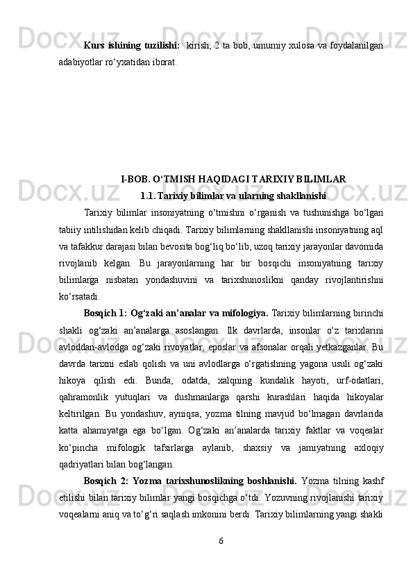 Kurs ishining tuzilishi:    kirish, 2 ta bob, umumiy xulosa va foydalanilgan
adabiyotlar ro‘yxatidan iborat.
I-BOB.  O‘TMISH HAQIDAGI TARIXIY BILIMLAR
1.1.   Tarixiy bilimlar va ularning shakllanishi
Tarixiy   bilimlar   insoniyatning   o‘tmishni   o‘rganish   va   tushunishga   bo‘lgan
tabiiy intilishidan kelib chiqadi. Tarixiy bilimlarning shakllanishi insoniyatning aql
va tafakkur darajasi bilan bevosita bog‘liq bo‘lib, uzoq tarixiy jarayonlar davomida
rivojlanib   kelgan.   Bu   jarayonlarning   har   bir   bosqichi   insoniyatning   tarixiy
bilimlarga   nisbatan   yondashuvini   va   tarixshunoslikni   qanday   rivojlantirishni
ko‘rsatadi.
Bosqich 1: Og‘zaki an’analar va mifologiya.  Tarixiy bilimlarning birinchi
shakli   og‘zaki   an’analarga   asoslangan.   Ilk   davrlarda,   insonlar   o‘z   tarixlarini
avloddan-avlodga og‘zaki  rivoyatlar, eposlar  va afsonalar  orqali  yetkazganlar. Bu
davrda   tarixni   eslab   qolish   va   uni   avlodlarga   o‘rgatishning   yagona   usuli   og‘zaki
hikoya   qilish   edi.   Bunda,   odatda,   xalqning   kundalik   hayoti,   urf-odatlari,
qahramonlik   yutuqlari   va   dushmanlarga   qarshi   kurashlari   haqida   hikoyalar
keltirilgan.   Bu   yondashuv,   ayniqsa,   yozma   tilning   mavjud   bo‘lmagan   davrlarida
katta   ahamiyatga   ega   bo‘lgan.   Og‘zaki   an’analarda   tarixiy   faktlar   va   voqealar
ko‘pincha   mifologik   tafsirlarga   aylanib,   shaxsiy   va   jamiyatning   axloqiy
qadriyatlari bilan bog‘langan.
Bosqich   2:   Yozma   tarixshunoslikning   boshlanishi.   Yozma   tilning   kashf
etilishi bilan tarixiy bilimlar yangi bosqichga o‘tdi. Yozuvning rivojlanishi tarixiy
voqealarni aniq va to‘g‘ri saqlash imkonini berdi. Tarixiy bilimlarning yangi shakli
6 