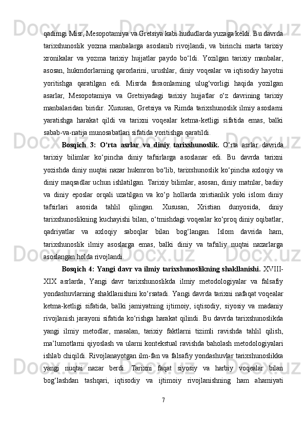 qadimgi Misr, Mesopotamiya va Gretsiya kabi hududlarda yuzaga keldi. Bu davrda
tarixshunoslik   yozma   manbalarga   asoslanib   rivojlandi,   va   birinchi   marta   tarixiy
xronikalar   va   yozma   tarixiy   hujjatlar   paydo   bo‘ldi.   Yozilgan   tarixiy   manbalar,
asosan,   hukmdorlarning   qarorlarini,   urushlar,   diniy   voqealar   va   iqtisodiy   hayotni
yoritishga   qaratilgan   edi.   Misrda   faraonlarning   ulug‘vorligi   haqida   yozilgan
asarlar,   Mesopotamiya   va   Gretsiyadagi   tarixiy   hujjatlar   o‘z   davrining   tarixiy
manbalaridan   biridir.   Xususan,   Gretsiya   va   Rimda   tarixshunoslik   ilmiy   asoslarni
yaratishga   harakat   qildi   va   tarixni   voqealar   ketma-ketligi   sifatida   emas,   balki
sabab-va-natija munosabatlari sifatida yoritishga qaratildi.
Bosqich   3:   O‘rta   asrlar   va   diniy   tarixshunoslik.   O‘rta   asrlar   davrida
tarixiy   bilimlar   ko‘pincha   diniy   tafsirlarga   asoslanar   edi.   Bu   davrda   tarixni
yozishda   diniy   nuqtai   nazar   hukmron   bo‘lib,   tarixshunoslik   ko‘pincha   axloqiy   va
diniy  maqsadlar   uchun   ishlatilgan.   Tarixiy  bilimlar,  asosan,   diniy  matnlar,  badiiy
va   diniy   eposlar   orqali   uzatilgan   va   ko‘p   hollarda   xristianlik   yoki   islom   diniy
tafsirlari   asosida   tahlil   qilingan.   Xususan,   Xristian   dunyosida,   diniy
tarixshunoslikning kuchayishi bilan, o‘tmishdagi voqealar ko‘proq diniy oqibatlar,
qadriyatlar   va   axloqiy   saboqlar   bilan   bog‘langan.   Islom   davrida   ham,
tarixshunoslik   ilmiy   asoslarga   emas,   balki   diniy   va   tafsiliy   nuqtai   nazarlarga
asoslangan holda rivojlandi.
Bosqich 4: Yangi davr va ilmiy tarixshunoslikning shakllanishi.   XVIII-
XIX   asrlarda,   Yangi   davr   tarixshunoslikda   ilmiy   metodologiyalar   va   falsafiy
yondashuvlarning shakllanishini ko‘rsatadi. Yangi davrda tarixni nafaqat voqealar
ketma-ketligi   sifatida,   balki   jamiyatning   ijtimoiy,   iqtisodiy,   siyosiy   va   madaniy
rivojlanish  jarayoni  sifatida  ko‘rishga  harakat   qilindi. Bu  davrda tarixshunoslikda
yangi   ilmiy   metodlar,   masalan,   tarixiy   faktlarni   tizimli   ravishda   tahlil   qilish,
ma’lumotlarni qiyoslash va ularni kontekstual ravishda baholash metodologiyalari
ishlab chiqildi. Rivojlanayotgan ilm-fan va falsafiy yondashuvlar tarixshunoslikka
yangi   nuqtai   nazar   berdi.   Tarixni   faqat   siyosiy   va   harbiy   voqealar   bilan
bog‘lashdan   tashqari,   iqtisodiy   va   ijtimoiy   rivojlanishning   ham   ahamiyati
7 