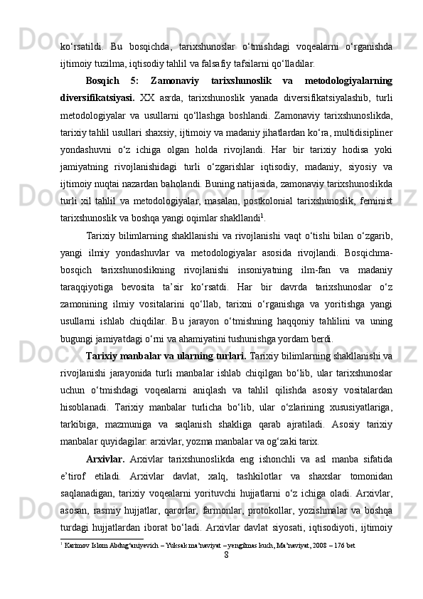 ko‘rsatildi.   Bu   bosqichda,   tarixshunoslar   o‘tmishdagi   voqealarni   o‘rganishda
ijtimoiy tuzilma, iqtisodiy tahlil va falsafiy tafsilarni qo‘lladilar.
Bosqich   5:   Zamonaviy   tarixshunoslik   va   metodologiyalarning
diversifikatsiyasi.   XX   asrda,   tarixshunoslik   yanada   diversifikatsiyalashib,   turli
metodologiyalar   va   usullarni   qo‘llashga   boshlandi.   Zamonaviy   tarixshunoslikda,
tarixiy tahlil usullari shaxsiy, ijtimoiy va madaniy jihatlardan ko‘ra, multidisipliner
yondashuvni   o‘z   ichiga   olgan   holda   rivojlandi.   Har   bir   tarixiy   hodisa   yoki
jamiyatning   rivojlanishidagi   turli   o‘zgarishlar   iqtisodiy,   madaniy,   siyosiy   va
ijtimoiy nuqtai nazardan baholandi. Buning natijasida, zamonaviy tarixshunoslikda
turli   xil   tahlil   va   metodologiyalar,   masalan,   postkolonial   tarixshunoslik,   feminist
tarixshunoslik va boshqa yangi oqimlar shakllandi 1
.
Tarixiy  bilimlarning  shakllanishi  va  rivojlanishi  vaqt  o‘tishi  bilan  o‘zgarib,
yangi   ilmiy   yondashuvlar   va   metodologiyalar   asosida   rivojlandi.   Bosqichma-
bosqich   tarixshunoslikning   rivojlanishi   insoniyatning   ilm-fan   va   madaniy
taraqqiyotiga   bevosita   ta’sir   ko‘rsatdi.   Har   bir   davrda   tarixshunoslar   o‘z
zamonining   ilmiy   vositalarini   qo‘llab,   tarixni   o‘rganishga   va   yoritishga   yangi
usullarni   ishlab   chiqdilar.   Bu   jarayon   o‘tmishning   haqqoniy   tahlilini   va   uning
bugungi jamiyatdagi o‘rni va ahamiyatini tushunishga yordam berdi.
Tarixiy manbalar va ularning turlari.  Tarixiy bilimlarning shakllanishi va
rivojlanishi   jarayonida   turli   manbalar   ishlab   chiqilgan   bo‘lib,   ular   tarixshunoslar
uchun   o‘tmishdagi   voqealarni   aniqlash   va   tahlil   qilishda   asosiy   vositalardan
hisoblanadi.   Tarixiy   manbalar   turlicha   bo‘lib,   ular   o‘zlarining   xususiyatlariga,
tarkibiga,   mazmuniga   va   saqlanish   shakliga   qarab   ajratiladi.   Asosiy   tarixiy
manbalar quyidagilar: arxivlar, yozma manbalar va og‘zaki tarix.
Arxivlar.   Arxivlar   tarixshunoslikda   eng   ishonchli   va   asl   manba   sifatida
e’tirof   etiladi.   Arxivlar   davlat,   xalq,   tashkilotlar   va   shaxslar   tomonidan
saqlanadigan,   tarixiy   voqealarni   yorituvchi   hujjatlarni   o‘z   ichiga   oladi.   Arxivlar,
asosan,   rasmiy   hujjatlar,   qarorlar,   farmonlar,   protokollar,   yozishmalar   va   boshqa
turdagi   hujjatlardan   iborat   bo‘ladi.   Arxivlar   davlat   siyosati,   iqtisodiyoti,   ijtimoiy
1
 Karimov Islom Abdug‘aniyevich – Yuksak ma’naviyat – yengilmas kuch, Ma’naviyat, 2008 – 176 bet
8 