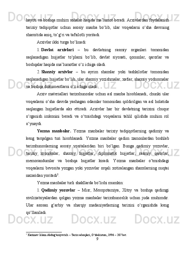hayoti va boshqa muhim sohalar haqida ma’lumot beradi. Arxivlardan foydalanish
tarixiy   tadqiqotlar   uchun   asosiy   manba   bo‘lib,   ular   voqealarni   o‘sha   davrning
sharoitida aniq, to‘g‘ri va tafsilotli yoritadi.
Arxivlar ikki turga bo‘linadi:
1. Davlat   arxivlari   –   bu   davlatning   rasmiy   organlari   tomonidan
saqlanadigan   hujjatlar   to‘plami   bo‘lib,   davlat   siyosati,   qonunlar,   qarorlar   va
boshqalar haqida ma’lumotlar o‘z ichiga oladi.
2. Shaxsiy   arxivlar   –   bu   ayrim   shaxslar   yoki   tashkilotlar   tomonidan
saqlanadigan hujjatlar bo‘lib, ular shaxsiy yozishmalar, xatlar, shaxsiy yodnomalar
va boshqa dokumentlarni o‘z ichiga oladi.
Arxiv   materiallari   tarixshunoslar   uchun   asl   manba   hisoblanadi,   chunki   ular
voqealarni   o‘sha   davrda   yashagan   odamlar   tomonidan   qoldirilgan   va   asl   holatida
saqlangan   hujjatlarda   aks   ettiradi.   Arxivlar   har   bir   davlatning   tarixini   chuqur
o‘rganish   imkonini   beradi   va   o‘tmishdagi   voqealarni   tahlil   qilishda   muhim   rol
o‘ynaydi.
Yozma   manbalar.   Yozma   manbalar   tarixiy   tadqiqotlarning   qadimiy   va
keng   tarqalgan   turi   hisoblanadi.   Yozma   manbalar   qadim   zamonlardan   boshlab
tarixshunoslarning   asosiy   vositalaridan   biri   bo‘lgan.   Bunga   qadimiy   yozuvlar,
tarixiy   xronikalar,   shaxsiy   hujjatlar,   diplomatik   hujjatlar,   rasmiy   qarorlar,
memorandumlar   va   boshqa   hujjatlar   kiradi.   Yozma   manbalar   o‘tmishdagi
voqealarni  bevosita yozgan  yoki  yozuvlar  orqali  xotiralangan  shaxslarning  nuqtai
nazaridan yoritadi 2
.
Yozma manbalar turli shakllarda bo‘lishi mumkin:
1. Qadimiy   yozuvlar   –   Misr,   Mesopotamiya,   Xitoy   va   boshqa   qadimgi
sivilizatsiyalardan   qolgan   yozma   manbalar   tarixshunoslik   uchun   juda   muhimdir.
Ular   asosan   g‘arbiy   va   sharqiy   madaniyatlarning   tarixini   o‘rganishda   keng
qo‘llaniladi.
2
 Karimov Islom Abdug‘aniyevich – Tarix saboqlari, O‘zbekiston, 1996 – 207 bet
9 
