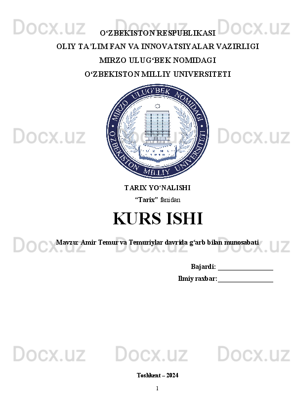 O ZBEKISTON RESPUBLIKASI ʻ
OLIY TA’LIM FAN VA INNOVATSIYALAR VAZIRLIGI
MIRZO ULUG BEK NOMIDAGI 	
ʻ
O ZBEKISTON MILLIY UNIVERSITETI	
ʻ
TARIX YO‘NALISHI
“Tarix”  fanidan
KURS ISHI
Mavzu: Amir Temur va Temuriylar davrida g arb bilan munosabati	
ʻ
    Bajardi:  ________________
Ilmiy raxbar: ________________ 
Toshkent – 2024
1 