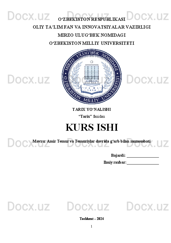 O ZBEKISTON RESPUBLIKASI ʻ
OLIY TA’LIM FAN VA INNOVATSIYALAR VAZIRLIGI
MIRZO ULUG BEK NOMIDAGI 	
ʻ
O ZBEKISTON MILLIY UNIVERSITETI	
ʻ
TARIX YO‘NALISHI
“Tarix”  fanidan
KURS ISHI
Mavzu: Amir Temur va Temuriylar davrida g arb bilan munosabati	
ʻ
    Bajardi:  ________________
Ilmiy raxbar: ________________ 
Toshkent – 2024
1