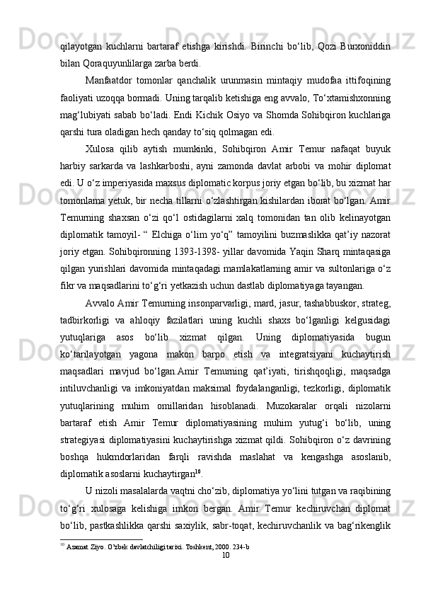 qilayotgan   kuchlarni   bartaraf   etishga   kirishdi.   Birinchi   bo‘lib,   Qozi   Burxoniddin
bilan Qoraquyunlilarga zarba berdi.
Manfaatdor   tomonlar   qanchalik   urunmasin   mintaqiy   mudofaa   ittifoqining
faoliyati uzoqqa bormadi. Uning tarqalib ketishiga eng avvalo, To‘xtamishxonning
mag‘lubiyati sabab bo‘ladi. Endi Kichik Osiyo va Shomda Sohibqiron kuchlariga
qarshi tura oladigan hech qanday to‘siq qolmagan edi.
Xulosa   qilib   aytish   mumkinki,   Sohibqiron   Amir   Temur   nafaqat   buyuk
harbiy   sarkarda   va   lashkarboshi,   ayni   zamonda   davlat   arbobi   va   mohir   diplomat
edi. U o‘z imperiyasida maxsus diplomatic korpus joriy etgan bo‘lib, bu xizmat har
tomonlama yetuk, bir necha tillarni o‘zlashtirgan kishilardan iborat bo‘lgan. Amir
Temurning   shaxsan   o‘zi   qo‘l   ostidagilarni   xalq   tomonidan   tan   olib   kelinayotgan
diplomatik   tamoyil-   “   Elchiga   o‘lim   yo‘q”   tamoyilini   buzmaslikka   qat’iy   nazorat
joriy etgan. Sohibqironning 1393-1398- yillar davomida Yaqin Sharq mintaqasiga
qilgan yurishlari davomida mintaqadagi mamlakatlarning amir va sultonlariga o‘z
fikr va maqsadlarini to‘g‘ri yetkazish uchun dastlab diplomatiyaga tayangan.
Avvalo Amir Temurning insonparvarligi, mard, jasur, tashabbuskor, strateg,
tadbirkorligi   va   ahloqiy   fazilatlari   uning   kuchli   shaxs   bo‘lganligi   kelgusidagi
yutuqlariga   asos   bo‘lib   xizmat   qilgan.   Uning   diplomatiyasida   bugun
ko‘tarilayotgan   yagona   makon   barpo   etish   va   integratsiyani   kuchaytirish
maqsadlari   mavjud   bo‘lgan.Amir   Temurning   qat’iyati,   tirishqoqligi,   maqsadga
intiluvchanligi   va   imkoniyatdan   maksimal   foydalanganligi,   tezkorligi,   diplomatik
yutuqlarining   muhim   omillaridan   hisoblanadi.   Muzokaralar   orqali   nizolarni
bartaraf   etish   Amir   Temur   diplomatiyasining   muhim   yutug‘i   bo‘lib,   uning
strategiyasi  diplomatiyasini kuchaytirishga xizmat qildi. Sohibqiron o‘z davrining
boshqa   hukmdorlaridan   farqli   ravishda   maslahat   va   kengashga   asoslanib,
diplomatik asoslarni kuchaytirgan 10
.
U nizoli masalalarda vaqtni cho‘zib, diplomatiya yo‘lini tutgan va raqibining
to‘g‘ri   xulosaga   kelishiga   imkon   bergan.   Amir   Temur   kechiruvchan   diplomat
bo‘lib, pastkashlikka qarshi  saxiylik, sabr-toqat, kechiruvchanlik va bag‘rikenglik
10
  Azamat Ziyo. O’zbek davlatchiligi tarixi. Toshkent, 2000. 234-b
10