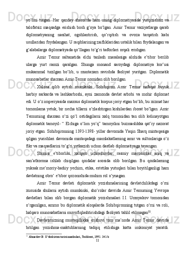 yo‘lini   tutgan.   Har   qanday   sharoitda   ham   uning   diplomatiyasida   yutqizishsiz   va
talofatsiz   maqsadga   erishish   bosh   g‘oya   bo‘lgan.   Amir   Temur   vaziyatlarga   qarab
diplomatiyaning   nasihat,   ogohlantirish,   qo‘rqitish   va   ovoza   tarqatish   kabi
usullaridan foydalangan. U raqiblarining zaifliklaridan ustalik bilan foydalangan va
g‘alabalarga diplomatiyada qo‘llagan to‘g‘ri tadbirlari orqali erishgan.
Amir   Temur   saltanatida   elchi   tanlash   masalasiga   alohida   e’tibor   berilib
ularga   yurt   ramzi   qaralgan.   Shunga   monand   saroydagi   diplomatiya   kor’usi
mukammal   tuzilgan   bo‘lib,   u   muntazam   ravishda   faoliyat   yuritgan.   Diplomatik
munosabatlar shaxsan Amir Temur nomidan olib borilgan.
Xulosa   qilib   aytish   mumkinki,   Sohibqiron   Amir   Temur   nafaqat   buyuk
harbiy   sarkarda   va   lashkarboshi,   ayni   zamonda   davlat   arbobi   va   mohir   diplomat
edi. U o‘z imperiyasida maxsus diplomatik korpus joriy etgan bo‘lib, bu xizmat har
tomonlama yetuk, bir necha tillarni o‘zlashtirgan kishilardan iborat bo‘lgan. Amir
Temurning   shaxsan   o‘zi   qo‘l   ostidagilarni   xalq   tomonidan   tan   olib   kelinayotgan
diplomatik   tamoyil-   “   Elchiga   o‘lim   yo‘q”   tamoyilini   buzmaslikka   qat’iy   nazorat
joriy etgan. Sohibqironning 1393-1398- yillar davomida Yaqin Sharq mintaqasiga
qilgan yurishlari davomida mintaqadagi mamlakatlarning amir va sultonlariga o‘z
fikr va maqsadlarini to‘g‘ri yetkazish uchun dastlab diplomatiyaga tayangan.
Shunisi   e’tiborliki,   xalqaro   uchrashuvlar,   rasmiy   marosimlar   aniq   va
san’atkorona   ishlab   chiqilgan   qoidalar   asosida   olib   borilgan.   Bu   qoidalarning
yuksak me’moriy-badiiy yechim, etika, estetika yutuqlari bilan boyitilganligi ham
davlatning obro‘ e’tibor qozonishida muhim rol o‘ynagan.
Amir   Temur   davlati   diplomatik   yozishmalarining   davlatchilikdagi   o‘rni
xususida   shularni   aytish   mumkinki,   sho‘rolar   davrida   Amir   Temurning   Yevropa
davlatlari   bilan   olib   borgan   diplomatik   yozishmalari   I.I.   Umnyakov   tomonidan
o‘rganilgan,   ammo   bu   diplomatik   aloqalarda   Sohibqironning   tutgan   o‘rni   va   roli,
halqaro munosabatlarni muvofiqlashtirishdagi faoliyati tahlil etilmagan 11
.
Davlatimizning   mustaqillikka   erishuvi   tom   ma’noda   Amir   Temur   davrida
bitilgan   yozishma-maktublarning   tadqiq   etilishiga   katta   imkoniyat   yaratdi.
11
 Ahmedov B. O’zbekiston tarixi manbalari, Toshkent, 1991. 341-b
11