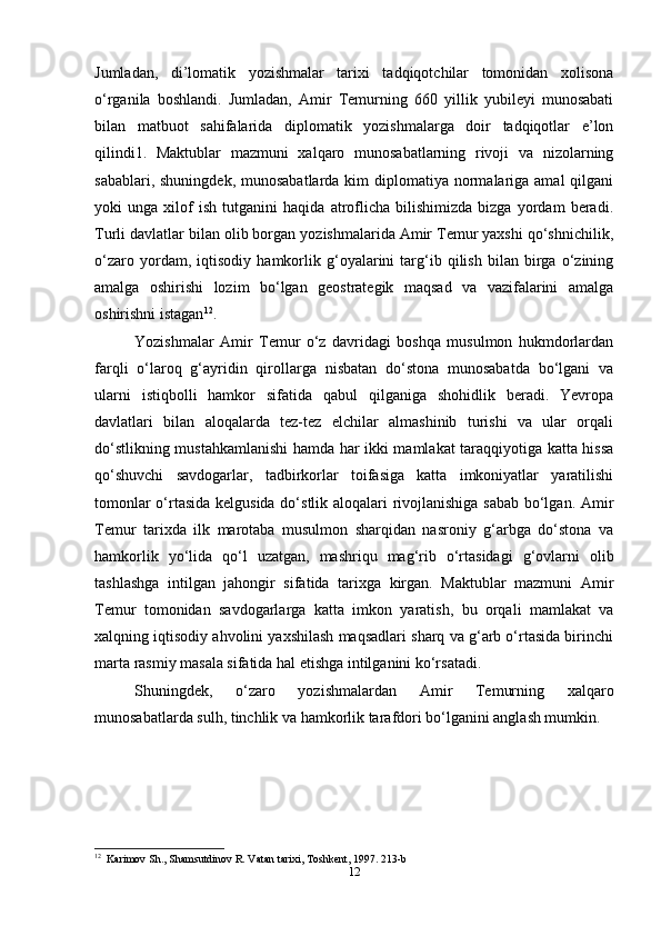 Jumladan,   di’lomatik   yozishmalar   tarixi   tadqiqotchilar   tomonidan   xolisona
o‘rganila   boshlandi.   Jumladan,   Amir   Temurning   660   yillik   yubileyi   munosabati
bilan   matbuot   sahifalarida   diplomatik   yozishmalarga   doir   tadqiqotlar   e’lon
qilindi1.   Maktublar   mazmuni   xalqaro   munosabatlarning   rivoji   va   nizolarning
sabablari, shuningdek,  munosabatlarda kim  diplomatiya normalariga amal  qilgani
yoki   unga   xilof   ish   tutganini   haqida   atroflicha   bilishimizda   bizga   yordam   beradi.
Turli davlatlar bilan olib borgan yozishmalarida Amir Temur yaxshi qo‘shnichilik,
o‘zaro   yordam,   iqtisodiy   hamkorlik   g‘oyalarini   targ‘ib   qilish   bilan   birga   o‘zining
amalga   oshirishi   lozim   bo‘lgan   geostrategik   maqsad   va   vazifalarini   amalga
oshirishni istagan 12
.
Yozishmalar   Amir   Temur   o‘z   davridagi   boshqa   musulmon   hukmdorlardan
farqli   o‘laroq   g‘ayridin   qirollarga   nisbatan   do‘stona   munosabatda   bo‘lgani   va
ularni   istiqbolli   hamkor   sifatida   qabul   qilganiga   shohidlik   beradi.   Yevropa
davlatlari   bilan   aloqalarda   tez-tez   elchilar   almashinib   turishi   va   ular   orqali
do‘stlikning mustahkamlanishi  hamda har ikki mamlakat taraqqiyotiga katta hissa
qo‘shuvchi   savdogarlar,   tadbirkorlar   toifasiga   katta   imkoniyatlar   yaratilishi
tomonlar o‘rtasida kelgusida do‘stlik aloqalari rivojlanishiga sabab bo‘lgan. Amir
Temur   tarixda   ilk   marotaba   musulmon   sharqidan   nasroniy   g‘arbga   do‘stona   va
hamkorlik   yo‘lida   qo‘l   uzatgan,   mashriqu   mag‘rib   o‘rtasidagi   g‘ovlarni   olib
tashlashga   intilgan   jahongir   sifatida   tarixga   kirgan.   Maktublar   mazmuni   Amir
Temur   tomonidan   savdogarlarga   katta   imkon   yaratish,   bu   orqali   mamlakat   va
xalqning iqtisodiy ahvolini yaxshilash maqsadlari sharq va g‘arb o‘rtasida birinchi
marta rasmiy masala sifatida hal etishga intilganini ko‘rsatadi.
Shuningdek,   o‘zaro   yozishmalardan   Amir   Temurning   xalqaro
munosabatlarda sulh, tinchlik va hamkorlik tarafdori bo‘lganini anglash mumkin.
12
  Karimov Sh., Shamsutdinov R. Vatan tarixi, Toshkent, 1997. 213-b
12