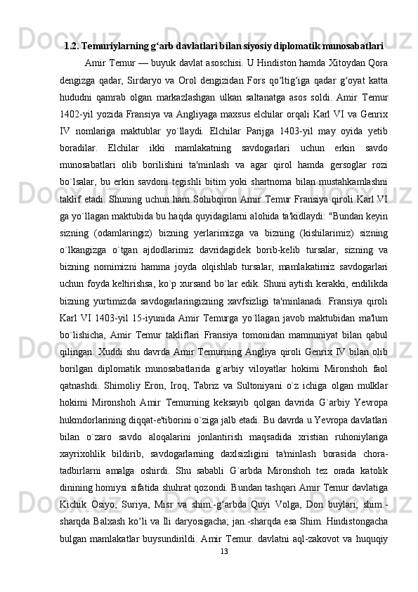 1.2. Temuriylarning g arb davlatlari bilan siyosiy diplomatik munosabatlariʻ
Amir Temur — buyuk davlat asoschisi. U Hindiston hamda Xitoydan Qora
dengizga   qadar,   Sirdaryo   va   Orol   dengizidan   Fors   qo ltig iga   qadar   g oyat   katta	
ʻ ʻ ʻ
hududni   qamrab   olgan   markazlashgan   ulkan   saltanatga   asos   soldi.   Amir   Temur
1402-yil   yozida Fransiya  va  Angliyaga  maxsus  elchilar  orqali   Karl   VI   va  Genrix
IV   nomlariga   maktublar   yo`llaydi.   Elchilar   Parijga   1403-yil   may   oyida   yetib
boradilar.   Elchilar   ikki   mamlakatning   savdogarlari   uchun   erkin   savdo
munosabatlari   olib   borilishini   ta'minlash   va   agar   qirol   hamda   gersoglar   rozi
bo`lsalar,   bu   erkin   savdoni   tegishli   bitim   yoki   shartnoma   bilan   mustahkamlashni
taklif  etadi.  Shuning  uchun  ham  Sohibqiron  Amir  Temur  Fransiya   qiroli   Karl   VI
ga yo`llagan maktubida bu haqda quyidagilarni alohida ta'kidlaydi: "Bundan keyin
sizning   (odamlaringiz)   bizning   yerlarimizga   va   bizning   (kishilarimiz)   sizning
o`lkangizga   o`tgan   ajdodlarimiz   davridagidek   borib-kelib   tursalar,   sizning   va
bizning   nomimizni   hamma   joyda   olqishlab   tursalar,   mamlakatimiz   savdogarlari
uchun foyda keltirishsa, ko`p xursand bo`lar edik. Shuni aytish kerakki, endilikda
bizning   yurtimizda   savdogarlaringizning   xavfsizligi   ta'minlanadi.   Fransiya   qiroli
Karl   VI   1403-yil   15-iyunida   Amir   Temurga   yo`llagan   javob   maktubidan   ma'lum
bo`lishicha,   Amir   Temur   takliflari   Fransiya   tomonidan   mamnuniyat   bilan   qabul
qilingan.  Xuddi   shu  davrda  Amir   Temurning  Angliya  qiroli  Genrix  IV  bilan   olib
borilgan   diplomatik   munosabatlarida   g`arbiy   viloyatlar   hokimi   Mironshoh   faol
qatnashdi.   Shimoliy   Eron,   Iroq,   Tabriz   va   Sultoniyani   o`z   ichiga   olgan   mulklar
hokimi   Mironshoh   Amir   Temurning   keksayib   qolgan   davrida   G`arbiy   Yevropa
hukmdorlarining diqqat-e'tiborini o`ziga jalb etadi. Bu davrda u Yevropa davlatlari
bilan   o`zaro   savdo   aloqalarini   jonlantirish   maqsadida   xristian   ruhoniylariga
xayrixohlik   bildirib,   savdogarlarning   daxlsizligini   ta'minlash   borasida   chora-
tadbirlarni   amalga   oshirdi.   Shu   sababli   G`arbda   Mironshoh   tez   orada   katolik
dinining homiysi sifatida shuhrat qozondi. Bundan tashqari Amir Temur davlatiga
Kichik   Osiyo,   Suriya,   Misr   va   shim.-g arbda   Quyi   Volga,   Don   buylari;   shim.-	
ʻ
sharqda Balxash ko li va Ili daryosigacha; jan.-sharqda esa Shim. Hindistongacha	
ʻ
bulgan   mamlakatlar   buysundirildi.   Amir   Temur.   davlatni   aql-zakovot   va   huquqiy
13 