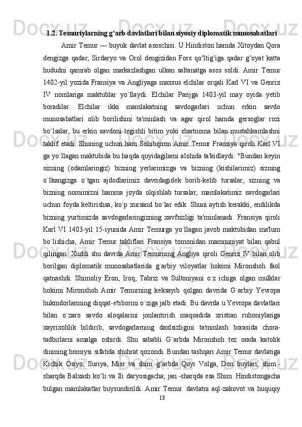 1.2. Temuriylarning g arb davlatlari bilan siyosiy diplomatik munosabatlariʻ
Amir Temur — buyuk davlat asoschisi. U Hindiston hamda Xitoydan Qora
dengizga   qadar,   Sirdaryo   va   Orol   dengizidan   Fors   qo ltig iga   qadar   g oyat   katta	
ʻ ʻ ʻ
hududni   qamrab   olgan   markazlashgan   ulkan   saltanatga   asos   soldi.   Amir   Temur
1402-yil   yozida Fransiya  va  Angliyaga  maxsus  elchilar  orqali   Karl   VI   va  Genrix
IV   nomlariga   maktublar   yo`llaydi.   Elchilar   Parijga   1403-yil   may   oyida   yetib
boradilar.   Elchilar   ikki   mamlakatning   savdogarlari   uchun   erkin   savdo
munosabatlari   olib   borilishini   ta'minlash   va   agar   qirol   hamda   gersoglar   rozi
bo`lsalar,   bu   erkin   savdoni   tegishli   bitim   yoki   shartnoma   bilan   mustahkamlashni
taklif  etadi.  Shuning  uchun  ham  Sohibqiron  Amir  Temur  Fransiya   qiroli   Karl   VI
ga yo`llagan maktubida bu haqda quyidagilarni alohida ta'kidlaydi: "Bundan keyin
sizning   (odamlaringiz)   bizning   yerlarimizga   va   bizning   (kishilarimiz)   sizning
o`lkangizga   o`tgan   ajdodlarimiz   davridagidek   borib-kelib   tursalar,   sizning   va
bizning   nomimizni   hamma   joyda   olqishlab   tursalar,   mamlakatimiz   savdogarlari
uchun foyda keltirishsa, ko`p xursand bo`lar edik. Shuni aytish kerakki, endilikda
bizning   yurtimizda   savdogarlaringizning   xavfsizligi   ta'minlanadi.   Fransiya   qiroli
Karl   VI   1403-yil   15-iyunida   Amir   Temurga   yo`llagan   javob   maktubidan   ma'lum
bo`lishicha,   Amir   Temur   takliflari   Fransiya   tomonidan   mamnuniyat   bilan   qabul
qilingan.  Xuddi   shu  davrda  Amir   Temurning  Angliya  qiroli  Genrix  IV  bilan   olib
borilgan   diplomatik   munosabatlarida   g`arbiy   viloyatlar   hokimi   Mironshoh   faol
qatnashdi.   Shimoliy   Eron,   Iroq,   Tabriz   va   Sultoniyani   o`z   ichiga   olgan   mulklar
hokimi   Mironshoh   Amir   Temurning   keksayib   qolgan   davrida   G`arbiy   Yevropa
hukmdorlarining diqqat-e'tiborini o`ziga jalb etadi. Bu davrda u Yevropa davlatlari
bilan   o`zaro   savdo   aloqalarini   jonlantirish   maqsadida   xristian   ruhoniylariga
xayrixohlik   bildirib,   savdogarlarning   daxlsizligini   ta'minlash   borasida   chora-
tadbirlarni   amalga   oshirdi.   Shu   sababli   G`arbda   Mironshoh   tez   orada   katolik
dinining homiysi sifatida shuhrat qozondi. Bundan tashqari Amir Temur davlatiga
Kichik   Osiyo,   Suriya,   Misr   va   shim.-g arbda   Quyi   Volga,   Don   buylari;   shim.-	
ʻ
sharqda Balxash ko li va Ili daryosigacha; jan.-sharqda esa Shim. Hindistongacha	
ʻ
bulgan   mamlakatlar   buysundirildi.   Amir   Temur.   davlatni   aql-zakovot   va   huquqiy
13