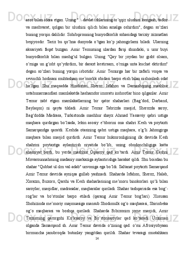 asos bilan idora etgan. Uning "... davlat ishlarining to qqiz ulushini kengash, tadbirʻ
va   mashvarat,   qolgan   bir   ulushini   qilich   bilan   amalga   oshirdim",   degan   so zlari	
ʻ
buning yorqin dalilidir. Sohibqironning bunyodkorlik sohasidagi tarixiy xizmatlari
beqiyosdir.   Tarix   bu   qo hna   dunyoda   o tgan   ko p   jahongirlarni   biladi.   Ularning	
ʻ ʻ ʻ
aksariyati   faqat   buzgan.   Amir   Temurning   ulardan   farqi   shundaki,   u   umr   buyi
bunyodkorlik   bilan   mashg ul   bulgan.   Uning   "Qay   bir   joydan   bir   gisht   olsam,	
ʻ
o rniga   un   g isht   qo ydirdim,   bir   daraxt   kestirsam,   o rniga   unta   kuchat   ektirdim"	
ʻ ʻ ʻ ʻ
degan   so zlari   buning   yorqin   isbotidir.   Amir   Temurga   har   bir   zafarli   voqea   va	
ʻ
sevinchli hodisani muhtasham me morlik obidasi barpo etish bilan nishonlash odat	
ʼ
bo lgan.   Shu   maqsadda   Hindiston,   Sheroz,   Isfahon   va   Damashqning   mashhur	
ʻ
ustahunarmandlari mamlakatda hashamdor imoratu inshootlar bino qilganlar. Amir
Temur   zabt   etgan   mamlakatlarning   bir   qator   shaharlari   (Bag dod,   Darband,	
ʻ
Baylaqon)   ni   qayta   tikladi.   Amir   Temur   Tabrizda   masjid,   Sherozda   saroy,
Bag dodda   Madrasa,   Turkistonda   mashhur   shayx   Ahmad   Yassaviy   qabri   ustiga	
ʻ
maqbara   qurdirgan   bo lsada,   lekin   asosiy   e tiborini   ona   shahri   Kesh   va   poytaxti	
ʻ ʼ
Samarqandga   qaratdi.   Keshda   otasining   qabri   ustiga   maqbara,   o g li   Jahongirga	
ʻ ʻ
maqbara   bilan   masjid   qurdirdi.   Amir   Temur   hukmronligining   ilk   davrida   Kesh
shahrini   poytaxtga   aylantirish   niyatida   bo lib,   uning   obodonchiligiga   katta	
ʻ
ahamiyat   berdi,   bu   yerda   mashhur   Oqsaroy   qad   ko tardi.   Amir   Temur   Keshni	
ʻ
Movarounnahrning madaniy markaziga aylantirishga harakat qildi. Shu boisdan bu
shahar "Qubbat ul-ilm val-adab" unvoniga ega bo ldi. Saltanat poytaxti Samarqand	
ʻ
Amir   Temur   davrida   ayniqsa   gullab   yashnadi.   Shaharda   Isfahon,   Sheroz,   Halab,
Xorazm,   Buxoro,   Qarshi   va   Kesh   shaharlarining   me moru   binokorlari   qo li   bilan	
ʼ ʻ
saroylar, masjidlar, madrasalar, maqbaralar quriladi. Shahar tashqarisida esa bog -	
ʻ
rog lar   va   bo stonlar   barpo   etiladi   (qarang   Amir   Temur   bog lari).   Xususan	
ʻ ʻ ʻ
Shohizinda me moriy majmuasiga mansub Shodimulk og o maqbarasi, Shirinbeka	
ʼ ʻ
og o   maqbarasi   va   boshqa   quriladi.   Shaharda   Bibixonim   jome   masjidi,   Amir	
ʻ
Temurning   qarorgohi   Ko ksaroy   va   Bo stonsaroylar   qad   ko taradi.   Umuman	
ʻ ʻ ʻ
olganda   Samarqand   sh.   Amir   Temur   davrida   o zining   qad.   o rni   Afrosiyobyaan	
ʻ ʻ
birmuncha   janubroqda   butunlay   yangitdan   qurildi.   Shahar   tevaragi   mustahkam
14 