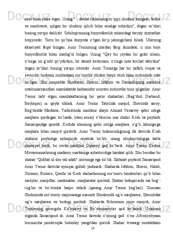 asos bilan idora etgan. Uning "... davlat ishlarining to qqiz ulushini kengash, tadbirʻ
va   mashvarat,   qolgan   bir   ulushini   qilich   bilan   amalga   oshirdim",   degan   so zlari	
ʻ
buning yorqin dalilidir. Sohibqironning bunyodkorlik sohasidagi tarixiy xizmatlari
beqiyosdir.   Tarix   bu   qo hna   dunyoda   o tgan   ko p   jahongirlarni   biladi.   Ularning	
ʻ ʻ ʻ
aksariyati   faqat   buzgan.   Amir   Temurning   ulardan   farqi   shundaki,   u   umr   buyi
bunyodkorlik   bilan   mashg ul   bulgan.   Uning   "Qay   bir   joydan   bir   gisht   olsam,	
ʻ
o rniga   un   g isht   qo ydirdim,   bir   daraxt   kestirsam,   o rniga   unta   kuchat   ektirdim"	
ʻ ʻ ʻ ʻ
degan   so zlari   buning   yorqin   isbotidir.   Amir   Temurga   har   bir   zafarli   voqea   va	
ʻ
sevinchli hodisani muhtasham me morlik obidasi barpo etish bilan nishonlash odat	
ʼ
bo lgan.   Shu   maqsadda   Hindiston,   Sheroz,   Isfahon   va   Damashqning   mashhur	
ʻ
ustahunarmandlari mamlakatda hashamdor imoratu inshootlar bino qilganlar. Amir
Temur   zabt   etgan   mamlakatlarning   bir   qator   shaharlari   (Bag dod,   Darband,	
ʻ
Baylaqon)   ni   qayta   tikladi.   Amir   Temur   Tabrizda   masjid,   Sherozda   saroy,
Bag dodda   Madrasa,   Turkistonda   mashhur   shayx   Ahmad   Yassaviy   qabri   ustiga	
ʻ
maqbara   qurdirgan   bo lsada,   lekin   asosiy   e tiborini   ona   shahri   Kesh   va   poytaxti	
ʻ ʼ
Samarqandga   qaratdi.   Keshda   otasining   qabri   ustiga   maqbara,   o g li   Jahongirga	
ʻ ʻ
maqbara   bilan   masjid   qurdirdi.   Amir   Temur   hukmronligining   ilk   davrida   Kesh
shahrini   poytaxtga   aylantirish   niyatida   bo lib,   uning   obodonchiligiga   katta	
ʻ
ahamiyat   berdi,   bu   yerda   mashhur   Oqsaroy   qad   ko tardi.   Amir   Temur   Keshni	
ʻ
Movarounnahrning madaniy markaziga aylantirishga harakat qildi. Shu boisdan bu
shahar "Qubbat ul-ilm val-adab" unvoniga ega bo ldi. Saltanat poytaxti Samarqand	
ʻ
Amir   Temur   davrida   ayniqsa   gullab   yashnadi.   Shaharda   Isfahon,   Sheroz,   Halab,
Xorazm,   Buxoro,   Qarshi   va   Kesh   shaharlarining   me moru   binokorlari   qo li   bilan	
ʼ ʻ
saroylar, masjidlar, madrasalar, maqbaralar quriladi. Shahar tashqarisida esa bog -	
ʻ
rog lar   va   bo stonlar   barpo   etiladi   (qarang   Amir   Temur   bog lari).   Xususan	
ʻ ʻ ʻ
Shohizinda me moriy majmuasiga mansub Shodimulk og o maqbarasi, Shirinbeka	
ʼ ʻ
og o   maqbarasi   va   boshqa   quriladi.   Shaharda   Bibixonim   jome   masjidi,   Amir	
ʻ
Temurning   qarorgohi   Ko ksaroy   va   Bo stonsaroylar   qad   ko taradi.   Umuman	
ʻ ʻ ʻ
olganda   Samarqand   sh.   Amir   Temur   davrida   o zining   qad.   o rni   Afrosiyobyaan	
ʻ ʻ
birmuncha   janubroqda   butunlay   yangitdan   qurildi.   Shahar   tevaragi   mustahkam
14